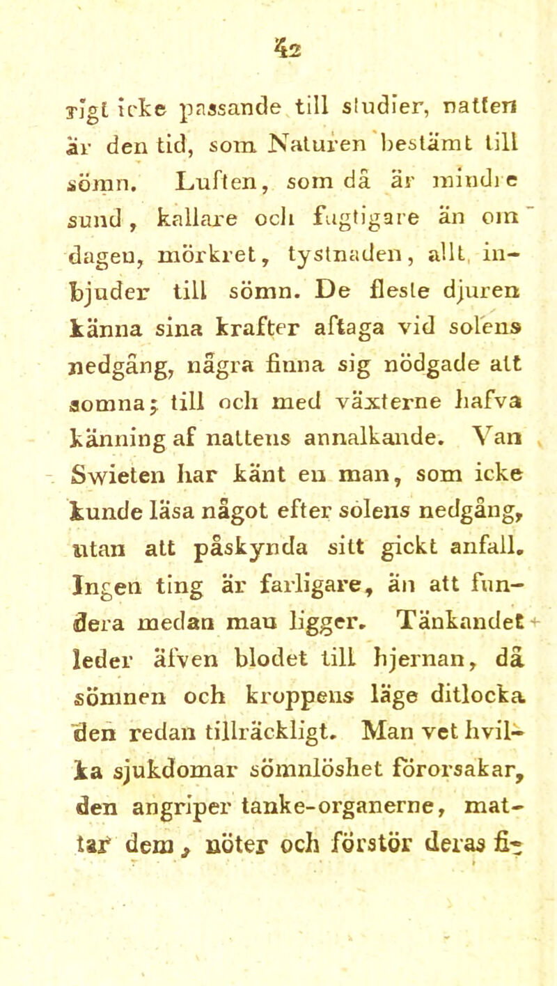 yjgl icke passande till siudier, natfen ar den tid, som Naturen bestiimt till soran. Luften, som da ar mind) e sund, kallaxe ocli fugtigare an oin dageu, morkret, tystnaden, allt in- lander till sonm. De flesle djuren kanna sina krafter aftaga vid solens nedgang, nagra finna sig nodgade alt aomnaj till och med vaxterne hafva banning af naltens annalkande. Van Swieten har kant en man, som icke kunde lasa nagot efter solens nedgan Sr iitan att paskynda silt gickt anfall. Ingen ting ar farligare, an att fun- dera rnedan mau ligger. Tankandet^- leder afven blodet lilL hjernan, da somnen och kroppens lage ditlocka den redan tillrackligt. Man vet hvil- jka sjukdomar somnldshet fororsakar, den angriper tanke-organerne, mat- tar dem > nbter och fdrstdr deras