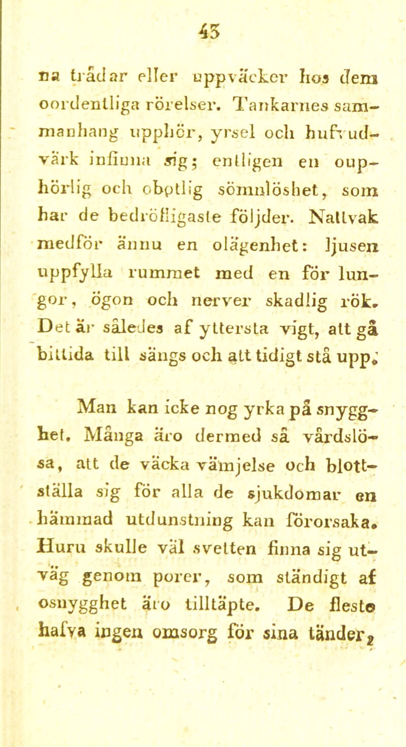 45 na tradar eller uppvacker hos dera oordenlliga rorelser. Tankarnes sam- manhang upplicr, yrsel ocli hufxud- vark infiuna sig; enlligen en oup— horlig och obptlig soraiiloshet, som har de bedioHigasle foljder. Natlvak medfor annu en olagenhet: Jjusen uppfylla rumraet raed en for lun- gor, ogon och nerver skadlig rok. Detar saleJes af yttersta vigt, alt ga billida till sangs och alt tidigt sta upp.’ Man kan icke nog yrka pa snygg~ bet. Manga aro dermed sa vardslo- sa, att de vacka vamjelse och blott- stalla sig for alia de sjukdomar en haminad utdunstning kan fororsaka, Huru skulle val svelten flnna sig ut- vag genotn porer, som standigt af osnygghet aro tilltapte. De flesto halva ingen omsorg for sina tanderj