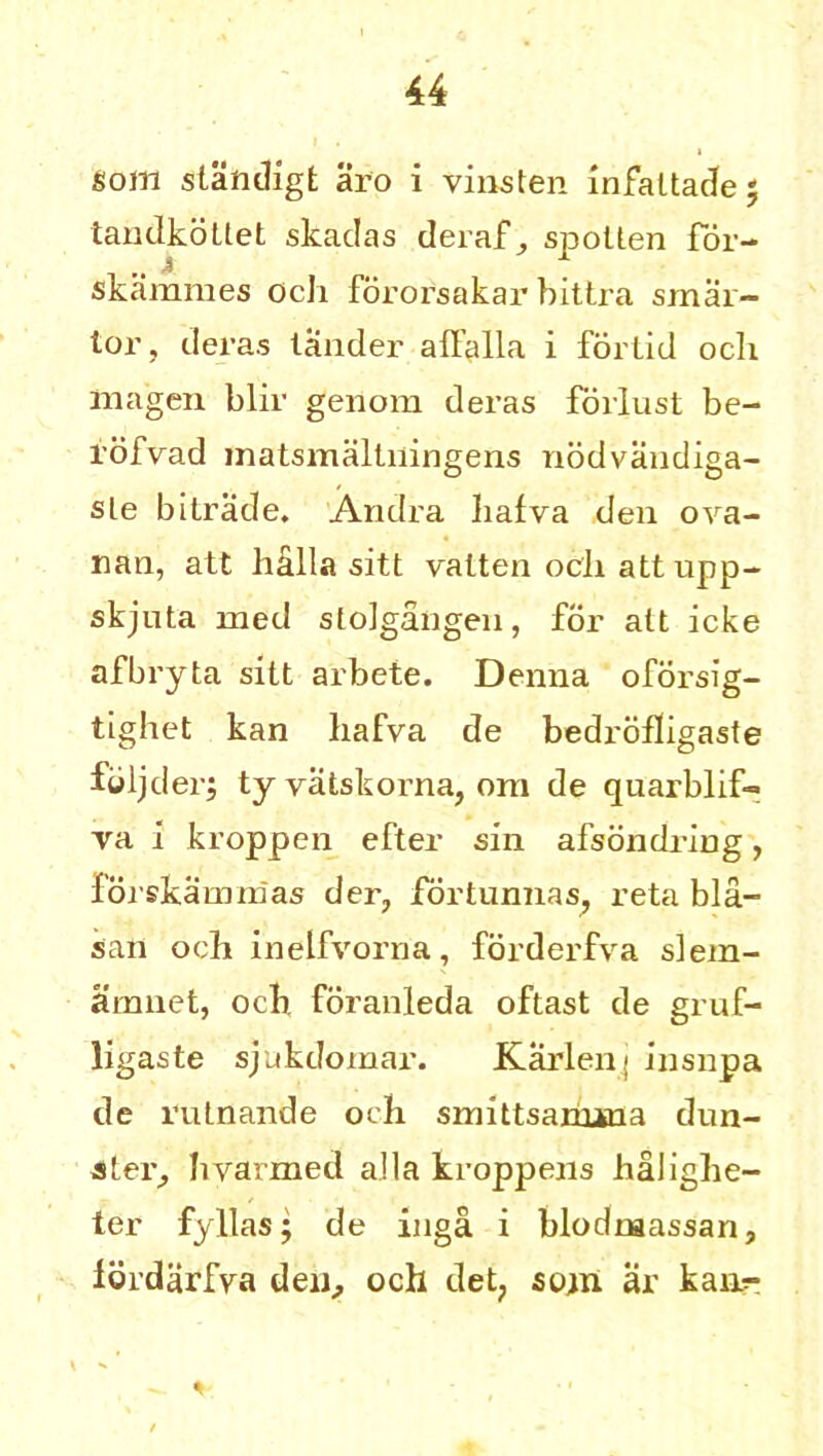 som slandigt aro i virus ten infaltadej tandkottet skadas deraf^ spollen for- skammes ocli fororsakar bittra smai- lor, deras lander affalla i forlid ocli ma’gen blir genom deras forlust be- l'ofvad matsmaltiiingens nodvandiga- sle bitrade. Andra hafva den ova- rian, att halla sitt valten ocli att upp- skjuta med sloigangen, for alt icke afbryta sitt arbete. Denna oforsig- tighet kan bafva de bedrofligaste feljder; ty vatskorna, orn de quarblif- va i kroppen efter sin afsondring, forskamnias der, fortunnas, reta bla- san ocli inelfvorna, forderfva siem- aranet, ocb. foranleda oftast de gruf- ligaste sjukdomar. Karlens insnpa de rulnande ocli smittsanuna dun- ster, hvarmed alia kroppens halighe- ter fyllas; de inga i blodnaassan, Idrdarfva den, och det? stun ar kan?- %