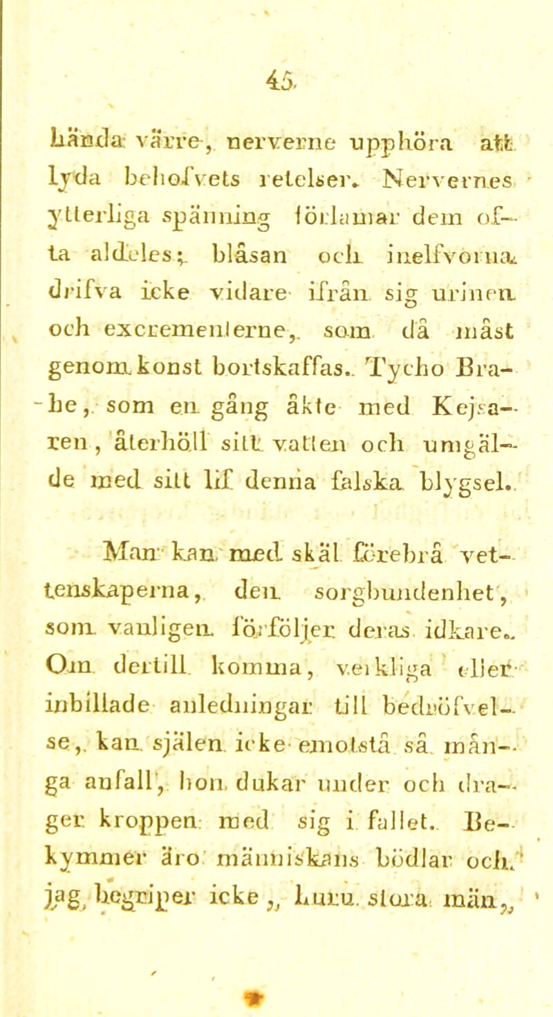 Iiarnla: varre, nerverne upp libra afcfc ljda beliofvets relelser. Nervemes ytlerliga spanning loiiamar dem of— ta aldeles;. blasan och inelfvonuu drifva icke vidare iTran. sig urinem och excrement erne,. som da mast genom. konst bortskaffas. Tycho Bra- -he, som en. gang akte med Kejsa— ren , alerhb.ll sill vatten och umgal— de med silt lif denria falska blygsel. Man kan, med skal Ccrebra vet- tenskaperna, den. sorgbundenhet, som vauligem i'orfbljer. deras idkare.. Om dec till komuia, v.eikliga tlier inbillade anledningai: till bedi’bfvel- se,. kan. sjalen icke emolsta sa man- ga anfall, bon. dukar under ocb dra- gee kroppen med sig i fa]let. Be- kymnier aro manniskans bbdlar oclii' jag hegriper icke* huru. sloxa man*