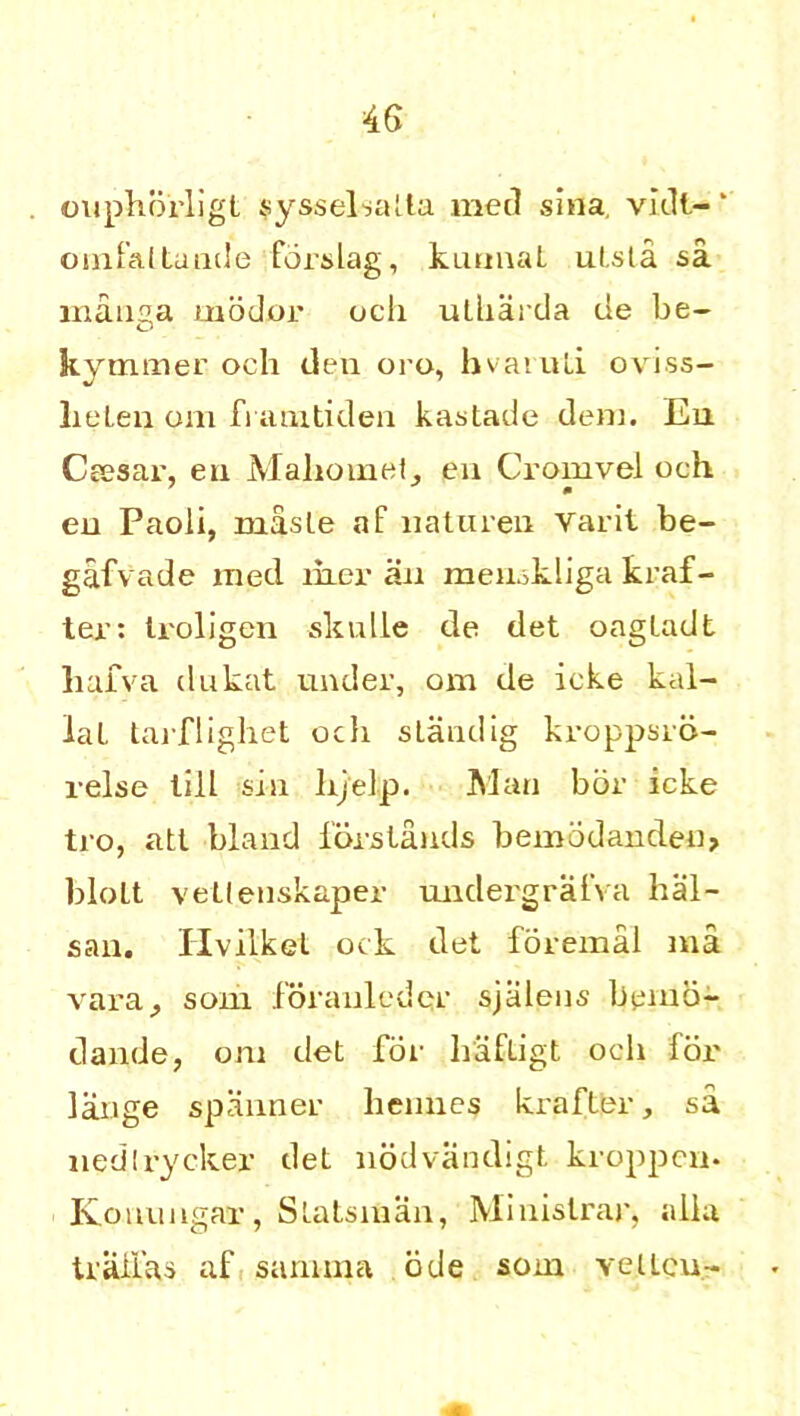 ouphorligt sysselsalla med sina vidl- ‘ omfaltunde forslag, kunnat ulsta sa manga modor ocli utharda tie be- kymmer och den oro, hvaruli oviss- Iieten om ft amtiden kastade den], En Cresar, eu Mahomet, en Cromvel och eu Paoli, maste af uatureu Varit be- gafvade med iher an memkliga kraf- ter: troligen skulle de det oagladt hafva dukat under, om de icke kal- lal tarflighet och standig kroppsrd- relse till sin hj'elp. Man bor icke tro, atl bland iorstands bemodanden, bloLt vellenskaper unclergrafva hal- san. Hvilkel ock det foremal raa vara, som Joranlcder sjalens beino- dande, om det for hafligt och for lange spanner hennes krafter, sa nedtrycker det nodvandigt kroppcm Konungar, Slatsman, Miuislrar, alia tralias af sarnma ode som vellcu-