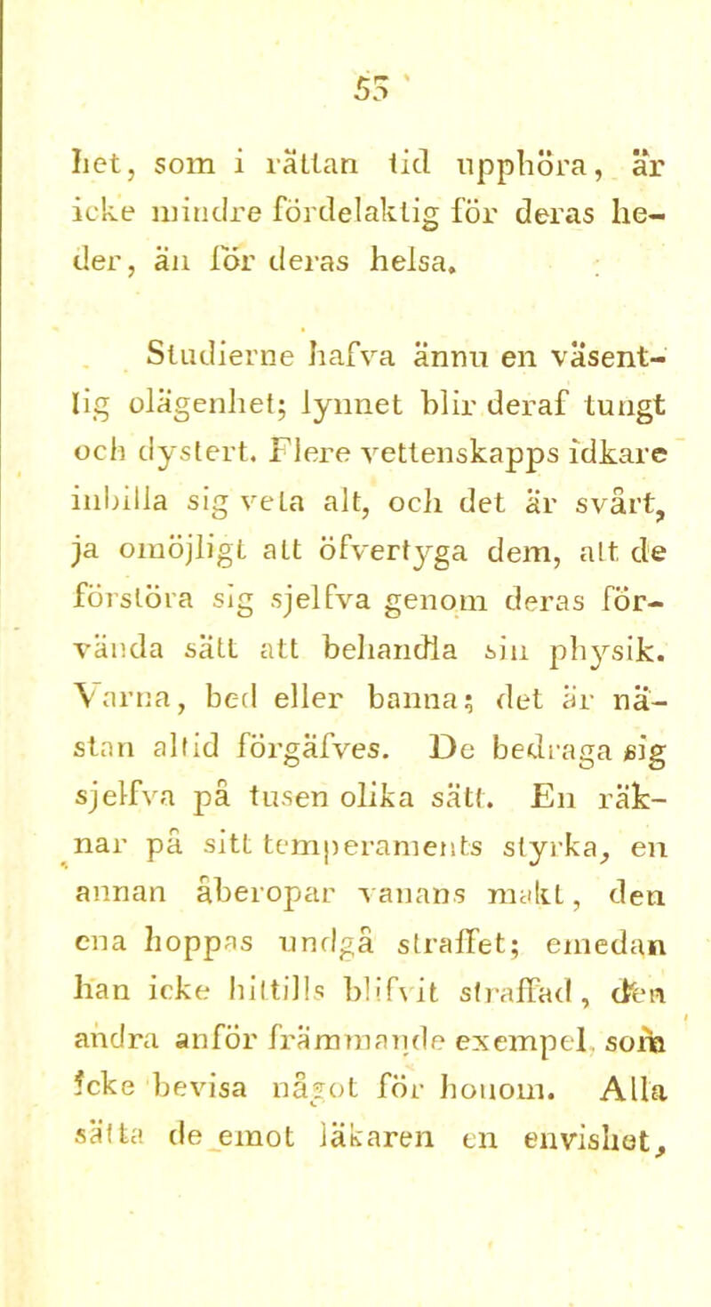 bet, som i rattan lid upphora, ar icke miiidre fordelaktig for deras be- der, an lor deras helsa. Sludierne bafva annn en vasent- lig olagenbet; lynnet blir deraf tuugt och dystert. Flere vettenskapps idkare inlnlla sigveLa alt, ocli det ar svart, ja omojligt alt ofvertyga dem, alt de forslora slg sjelfva genom deras for- vanda satt att beliandla siu pbysik. Varna, bed eller banna; det ar na- stan altid forgafves. De bedraga gig sjelfva pa tusen olika satt. E11 rak- nar pa. sitt temperaments styrka, en annan aberopar vanans makt, den ena hoppas undga slralfet; emedan ban icke hiltills blifvit straffad, dim andra anfor fra mm a rule exempt! som ?cke bevisa nagot for honom. Alla sat la de emot lakaren en enviahet.