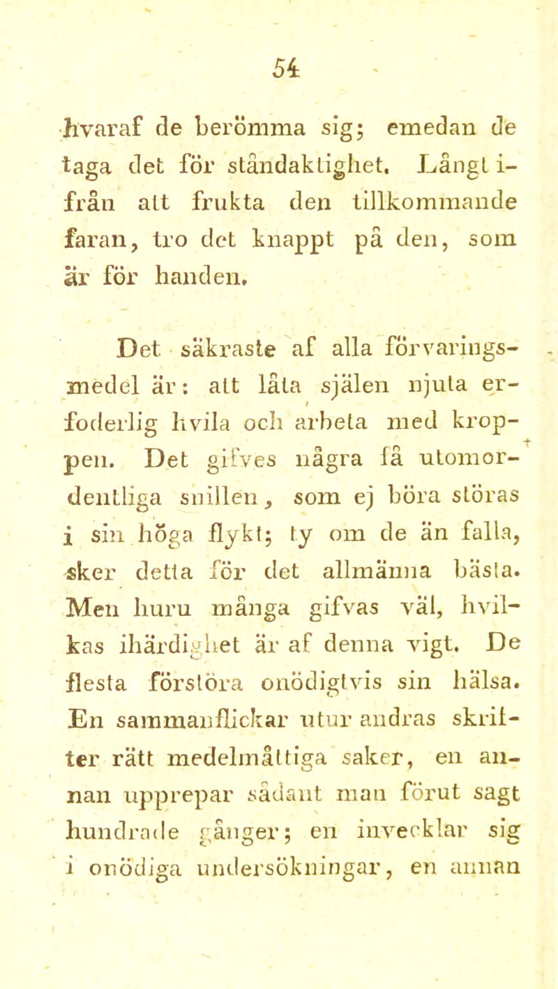hvaraf de beromma sig; emedan de taga det for standakligliet. Langt i- fran alt frukta den tillkommande faran, tro det knappt pa den, som ar for handen, Det sakraste af alia forvarings- znedel ar: alt lala sjalen njuta er- i fodeilig hvila och arbeta med krop- pen. Det gifves nagra la utomor- denlliga snillen, som ej bora sloras i sin lioga flykl; fy om de an falla, sker detla for det allmanna basla. Men huru manga gifvas val, hvil- kas ihardighet ar af denna vigt. De fiesta forstora onodigtvis sin balsa. En sammanflickar utur andras skril- ter ratt medelmaltiga saker, en an- nan upprepar sadant man forut sagt hundrade ranger: en invecklar sig i onodiga undersokningar, en annan