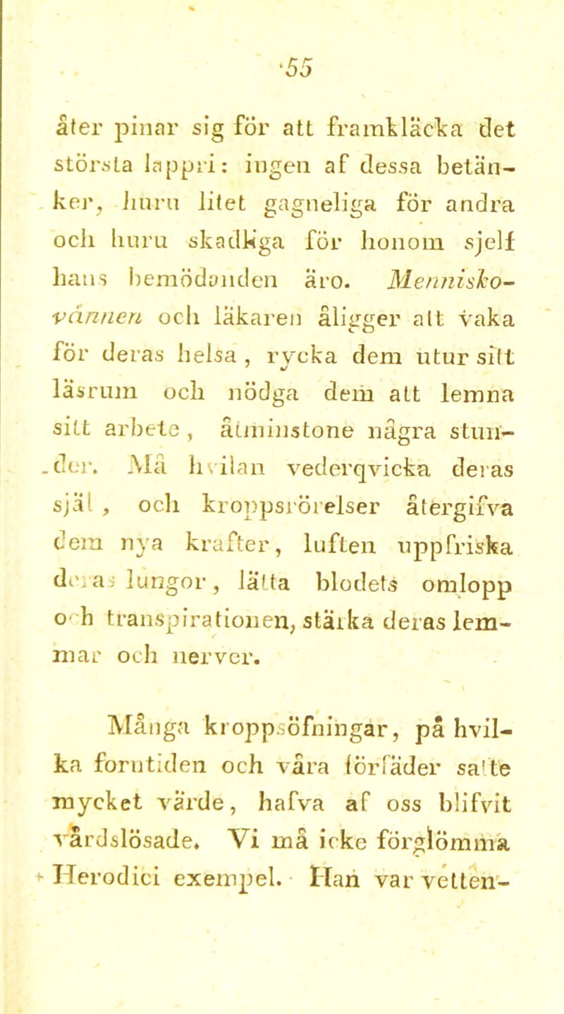 ■55 ater pinar sig fox- att framklacka det storsla lappri: ingen af dessa betan- ker? burn Jitet gagneliga for andi’a ocli liuru skadkga for lionoin sjelf bans bemodanden aro. MennisJto- vdnnen och lakaren alieger alt vaka for deras helsa, rycka deni utur silt lasrum ocli nodga dem att lemna sitt arbete, aimimtone nagra stmi- .der. Ma hvil an vederqvieka deias sjal , ocli kroppsrorelser atergifv-a dem nya krafter, luften uppfriska dci ai lungor , latta blodets omlopp o h transpirationen, staxka deias lem- ma r och nerver. Manga kroppsofningar, pa hvil- ka forntiden och vara lorTader salte mycket varde, hafva af oss blifvit vardslosade. Vi in a icke fdrglomma Ilerodici exempel. Hah var vetten-