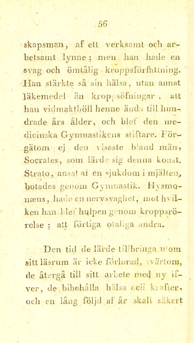skapsman, ,af ett verksamt oeh ar- betsamt lynne ; men han hade en svag och omlalig kroppsfdrftittning. Han slarkte sa .sin balsa, ufau aiuiat lakemedel an krop; sbfniugar , ait lian vidmaklholl henne and i till hun- drade ars alder, och blef den me- dicinska Gymnastikens sliftare. I or- gatom ej den \isasle bland man, Socrates, som larde sig denna kon^t. Stralo, ansal at en ojukdotn i mj alien., botades genoin Gynmastik. id\smq- UBeus, hade en nervsvaghet, mothvil- kpn lian I lei’ hulperi genom kroppsro- relse ; alt fdriiga olaliga andra. Den lid de lai’de tillbringa v oin sittlasrum iir ieke forlorad, tvarlom, de aterga till sitt arbete med ny if- ver, de bibelialla hKlsa ocil ki after, och en lang fdljd af ar skalL sakert
