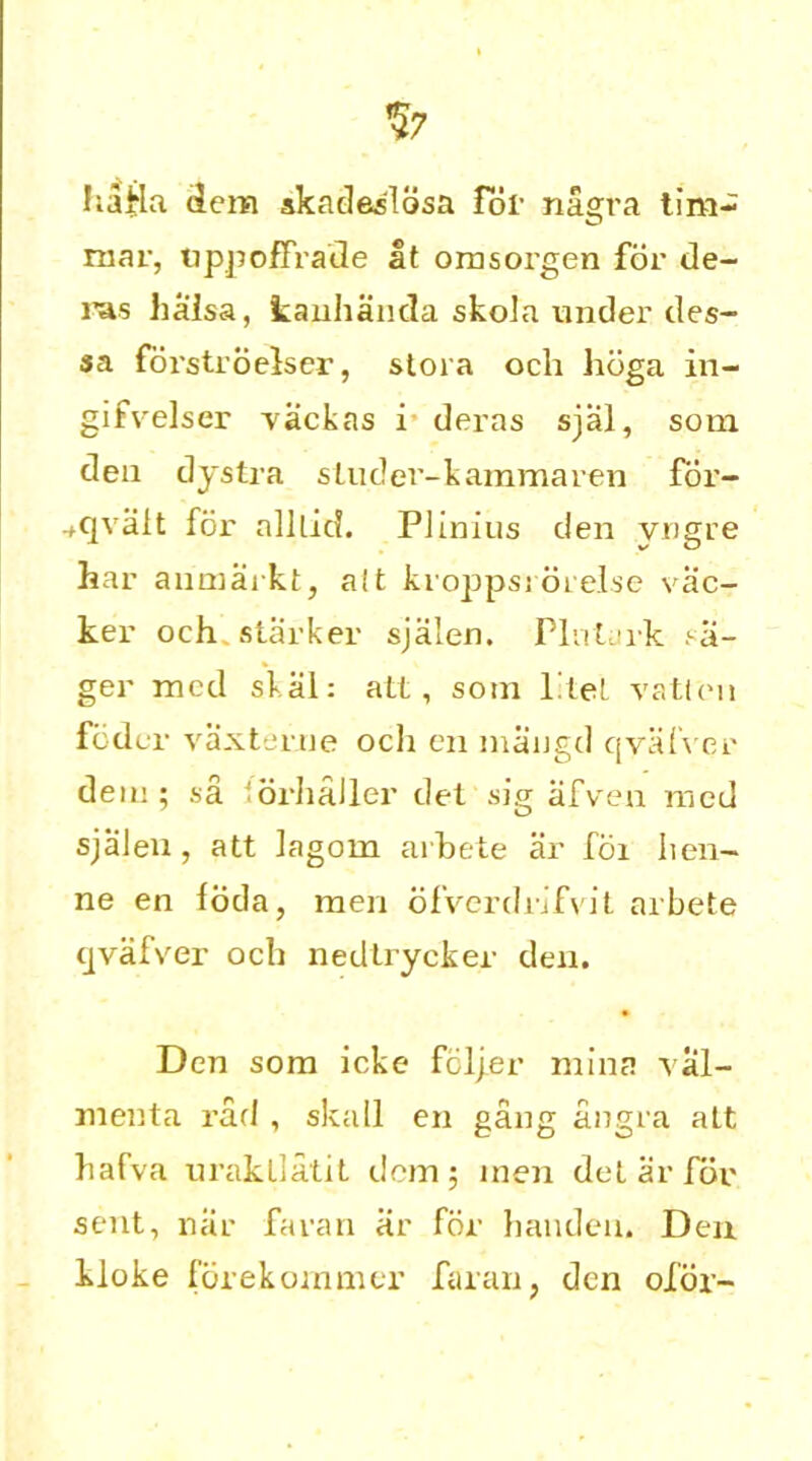%7 hafla dem skadeslosa for nagra tim~ mar, uppoffrade at omsorgen for de- ras haisa, kanhanda skola under des- sa forstroelser, stora och hdga in- gifvelser vackas i deras sjal, som den dystra sludei'-kammaren for- .,qvalt for alllid. Plinius den yngre har anmarkt, alt kropps; orelse vac- ker och starker sjalen. Pint ark ?a- ger mod skal: alt, sonx l'tel vatlcni fodcr vaxterue och en mangel qvafver deni; sa iorhaller del sig afven med sjalen, att lagorn arhete ar fdi lien- ne en foda, men ofverdrifvit arbete qvafver och nedtrycker den. Den som icke fotyer mint! val- menta rad , skall en gang angra alt hafva urakllatit dem; men detar for sent, nar faran ar for haudeu. Den kloke forekommer faran, den ofor-