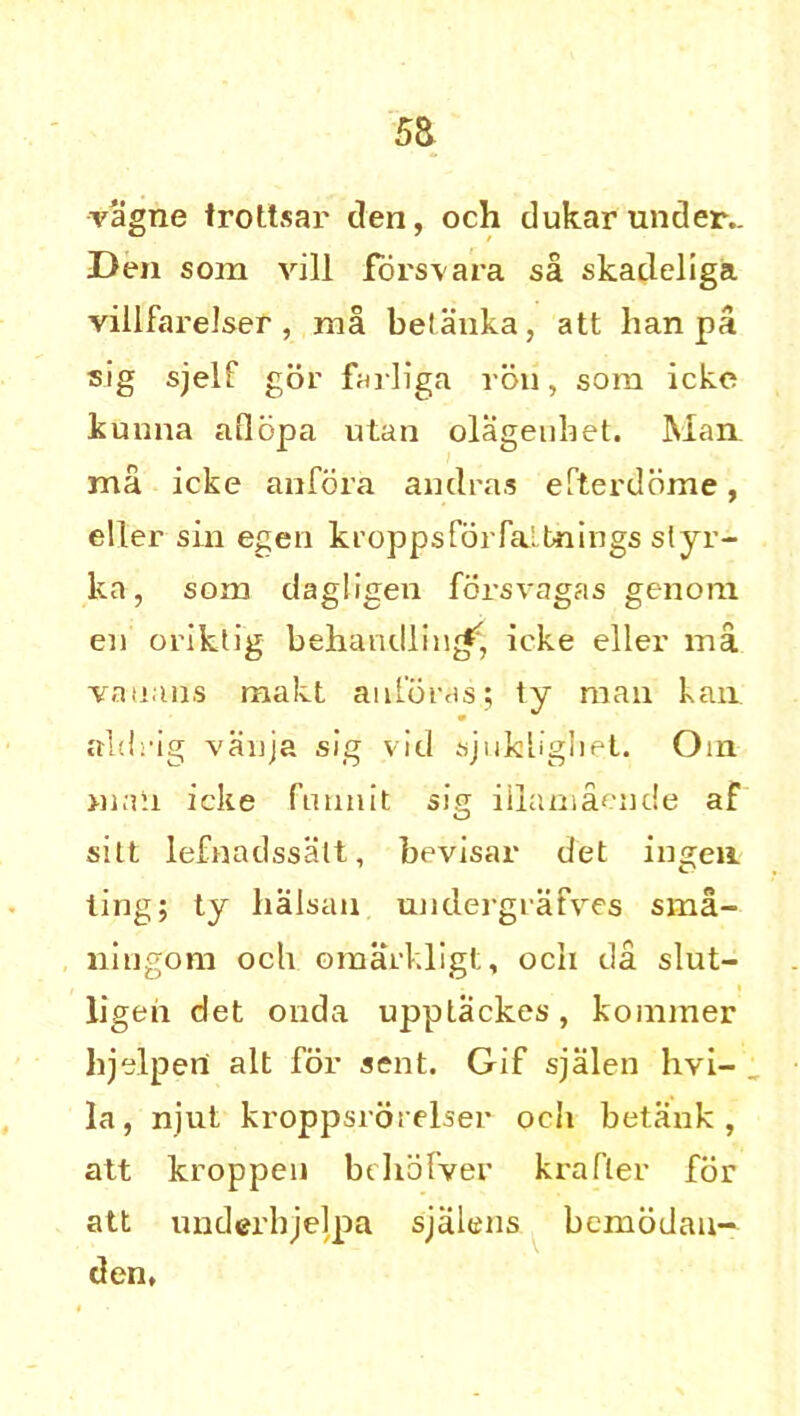 vagne trottsar den, och dukar under.. Den som vill forsvara sa skadeliga villfai'elser, ma betanka, att ban pa sig sjelf gor farliga ron, sora icke kunna aflopa utan olagenbet. Man, ma icke anfora andras efterdbme, eller sin egen kroppsforfalbnings slyr- ka, som dagligen forsvagas genom en oriktig beha lulling icke eller ma vanans makt auforas; ty man kan aidrig vanja sig vid sjukligbet. Oin >11 all icke funnit sig illamaende af silt lefnadssatt, bevisar del ingen ling; ty halsau undergrafves sma- ningom och omarkligt, och da slut- ligen det onda upptackes , koinmer hjelperi alt for sent. Gif sjalen hvi- la, njut kroppsroreiser och betank , att kroppen bchofver krafler for att underhjelpa sjalens bemodau- den.