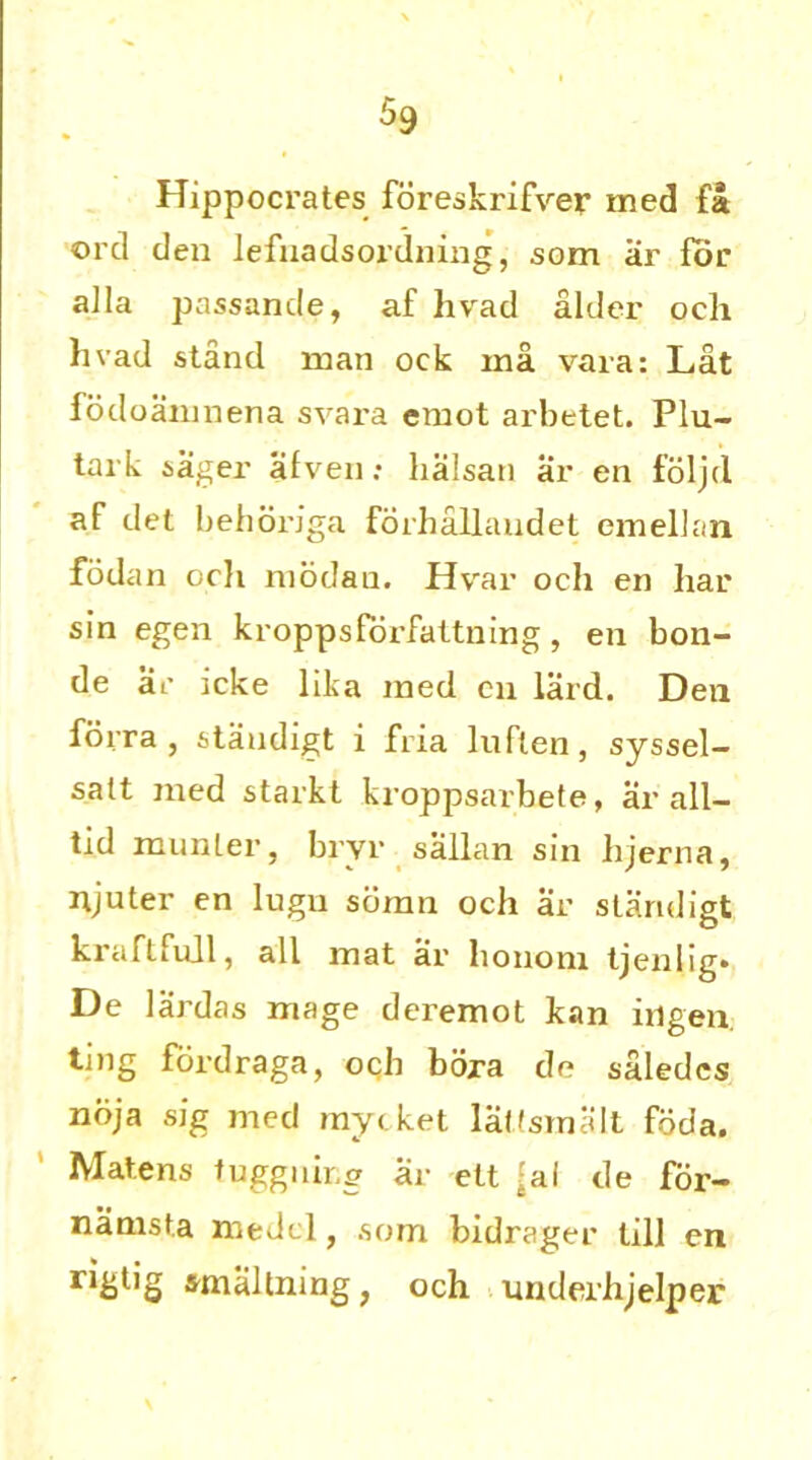 Hippocrates foreskrifver med fa orcl den lefuadsordning, som ar for alia passande, af hvad alder och livad stand man ock ma vara: Lat fodoamnena svara emot arbetet. Plu- tal k sager afven: halsan ar en foljd af det behoriga forhallandet emellan fodan och modan. Hvrar och en liar sin egen kroppsforfattning, en boli- de ar icke lika med en lard. Den forra , standigt i fria luflen, syssel- satt med starkt kroppsarbete, ar all— tid munler, bryr sailan sin lijerna, njuter en lugu somn och ar slaruligt kraftfull, all mat ar liononi tjenlig. De lardas mage deremot kan ingen. ting fordraga, och bora de saledcs noja sig med mycket lat'smalt foda. Mate ns fugguir.g ar elt ?al de for- namsta medcl, som bidrager till en ngtig smaltning, och underhjelper