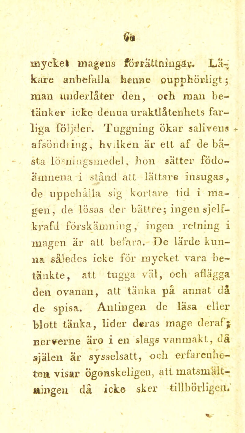 niyckel magens forrattniugdy. La- kare anbefalla henne oupphorligt; man underlater den, och man be- tanker icke denna uraktlatenliets far- liga foljder. Tuggning okar salivens + afsbndiing, hv.lken ar elt af de ba- sta losningsmedel, bon salter fodo- atnnena i .stand ait laltare insugas, de uppehaila sig korlare lid i ma- gen, de losos der bailee; ingeu sjelf- krafd forskanming, ingen retning i magen ar alt befara. De larde kun- 11a saledes icke for raycket vara be- taukle, att tugga val, och aflagga den ovanan, alt tanka pa annat da de spisa. An tin gen de lasa eller blott tanka, lider deras mage clerafj nerverne aro i en slags vaninakt, da sjalen ar sysselsatt, och erfarenhe- ten visar ogoiiskeligen, att matsmalt- aingeu da icke sker tillborligeii.