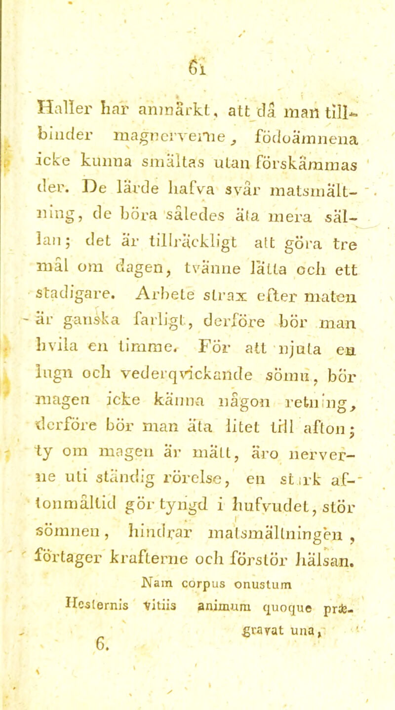 Ci Halier bar ariinSrkt, att da man till- binder magncrveme, fodoamnena icke kuima smaltas uLan forskammas der. De larde liafva svar matsmalt- ning, de bora saledes ala mera sal- lan; det ar tillrackligt att gora tre mal om dagen, tvanne latta ocli ett stadigare. Arbete strax efter niaten ar ganska farligt, der fore bor man bvila en tirnme, For atl njula en lugn och vederqvdckande sonm. bcir magen icke kanna nagon retning, der fore bor man ata litet tril afton; ly om magen ar malt, aro nerver— lie uti standig rorclse, en st irk af-' tonmaltid gor tyngd i liufvudet, stor somnen , hindrar matsmallningen , fbrtager krafterne och fdrsldr Jialsan. Nam corpus onustum Hesternis vitiis aninmrn quoque pr*- gravat una, 6.