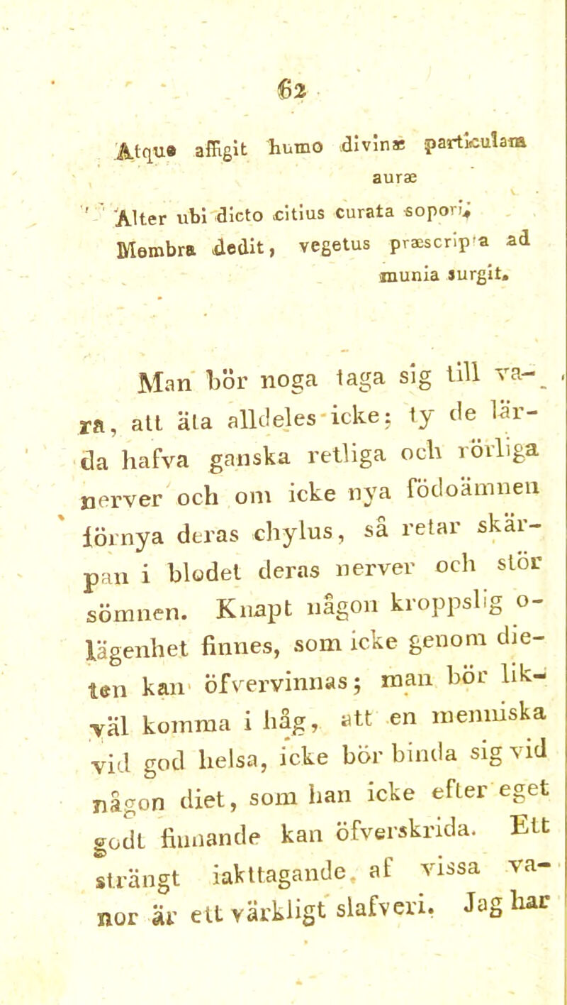 iUqua afilgit humo divine particular* aurse « i. ' Alter ubi dicto citius curata sopori; Membra dedit, vegetus praescripa ad munia jurgit. Man bor noga 1 ra, alt ala alldeles icke: ty tie lar- da hafva ganska retliga och ioiliga nerver och om icke nya fodoamnen iornya deras chylus, sa retar skai- pan i blodel deras nerver och slor sbmnen. Knapt nagon kroppslig o- lagenhet finnes, som icke genom die- ten kan ofvervinnas; man bor lik- yal koinma i hag, att en nienniska vid god helsa, icke bor binda sig vid nagon diet, som ban icke efter eget godl fiunande kan ofverskrida. Ett strangt iakttagande, at’ vissa va- nor ar ettvarkligt slafveri, Jag har