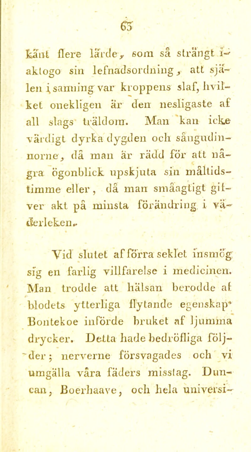 65 kant Here larde> sora sa strangt i- aklogo sin lefnadsordning att sja- len i^samiing var kroppens slaf, hvil- ket onekligen ar den nesligaste af all slags traldom. Man kan ick.e vardigt dyrka dygden ocli sangudin- norney da man ar radd for att na- gra ogonblick upskjuta sin maltids- timme eller, da man smaagtigt gifi- ver akt pa minsta forandring i va- derleken.. Vid slulet af forra seklet insmog sig en farlig villfarelse i medicinen. Man trodde att hiilsan berodde at blodets ytteidiga flytande egenskap* Bontekoe inforde bruket af Ijunnna drycker. Detta hade bedrofliga folj- ' der; nerverne forsvagades och vi umgalla vara faders misslag. Dun- can, Boerhaave, och hela universi-