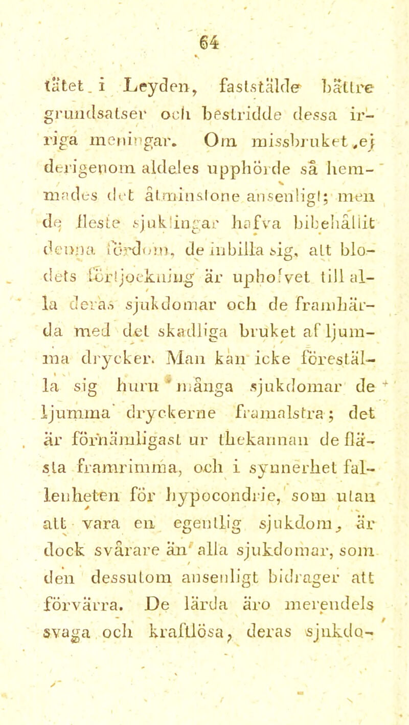 tatet. i Leyden, faststalde ballre grundsalser och besLridde dessa ir- riga meningar. Om missbruket^ej dtrigenom aldeles upphorde sa hem- mades dot atmin&lone ansenligl; men de ileste sjuk.lin.gar hafva bibelialiit deopa lordom, de iubilla sig, alt blo- dets Ccr!jqeknm.g ar uphofvet till al- ia dera.s sjukdomar och de framhar- da med del skadliga bvuket af ljum- ina drycker. Man kan icke fcrestal- la sig hui’ii * manga sjukdomar de + ljumma dryc-kerne framalstra; det ar fornamligast ur thekannan de fla- sla framrimma, oeh i syunerhet fal- lenheten for hypocondrie, som ulan alt vara eu egenllig sjukdom, ar dock svarare an' alia sjukdomar, som den dessutom ansenligt bidrager att forvarra. De larda aro merendels ~ / s.vaga och kraftlosa? deras sjnkdo-