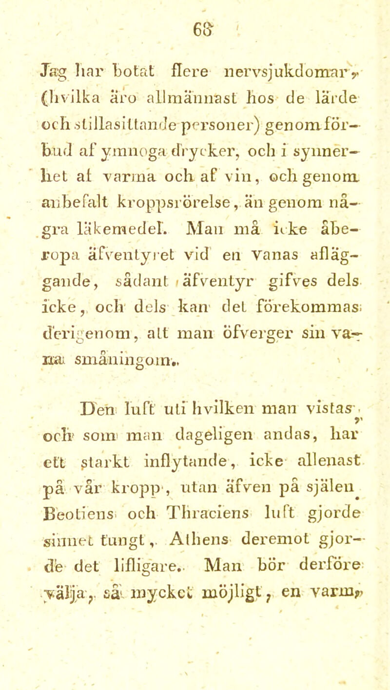 Jag liar botat flcre liervsjukdomar y (livilka aro allmannast hos de larde cell slillasiltande personer) genomfor- bud af ymnoga drycker, och i synner— liet at varma och-af vin, och genom, anbefalt kroppsi orelse, an genom 11a- gra lakemedeL Man ma icke abe- l'opa afventyret vld en Yanas aflag- gande, sadant >afventyr gifvres dels icke, och dels kan del fdrekommas d'erigenom, alt man ofverger sin va— rxa; smaningoin., Den luft ulihvilken man vistas- oclr soin man dageligen andas, liar eft ptarkt inflytande, icke allenast pa var kropp , titan afven pa sjaleu Beotiens och Thraciens luft gjorde sinnet tungt, Alliens deremot gjor- d'e det lifligare. Man bor derfore yaljasal myckct mojligt? en varnir