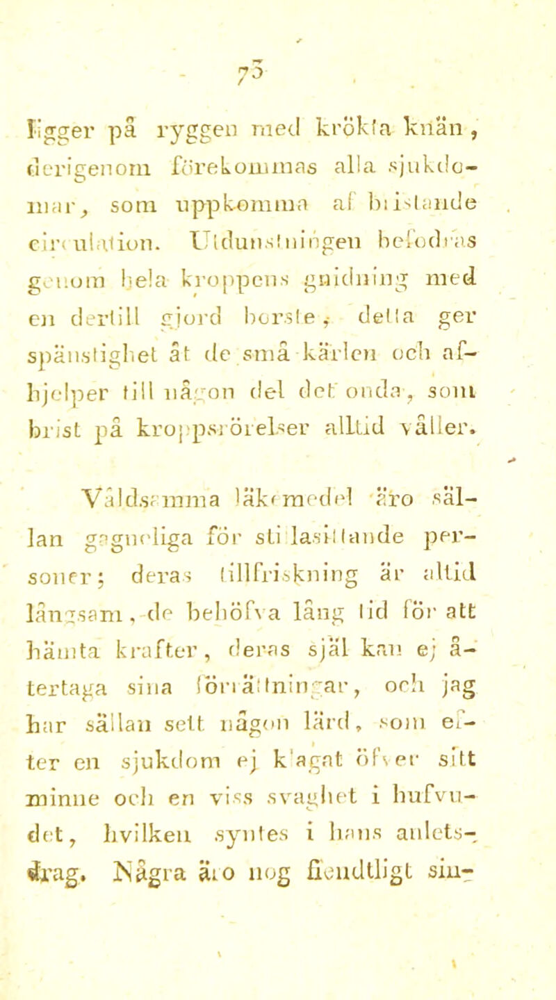 Jigger pa ryggen mecl krpkfa kuan , derigenom ftirekoruinas alia sjukilc— liuir, sotn uppkemnia af bii'lande emulation. Utdunslningen befodras geiiora I• e!a. kroppens gnidning med en derlill gjord borsle* della ger spauslighet at de sma karlen och af~ hjelper till ua on del detonda, som brist pa kroppsi-6 reiser alllid valier. Vald.su mm a lakcmedel aro kal- ian gngneliga for sli lasi-llande per- sonfr; dera.s lillfriskning ar allid langsam, de behofva lang lid for att hainta krafter, der-as sjlil kan e; a- tertaga sina lonallningar, oeh jag har sailan sett nagon lard, ^oin ei- ter en sjukdom ej kagat ofver silt xninne oeh en visa svaghet i hufvu- drt, livilken syntes i bans anlets- drag. ISagia aio nog fieudlligt sin-