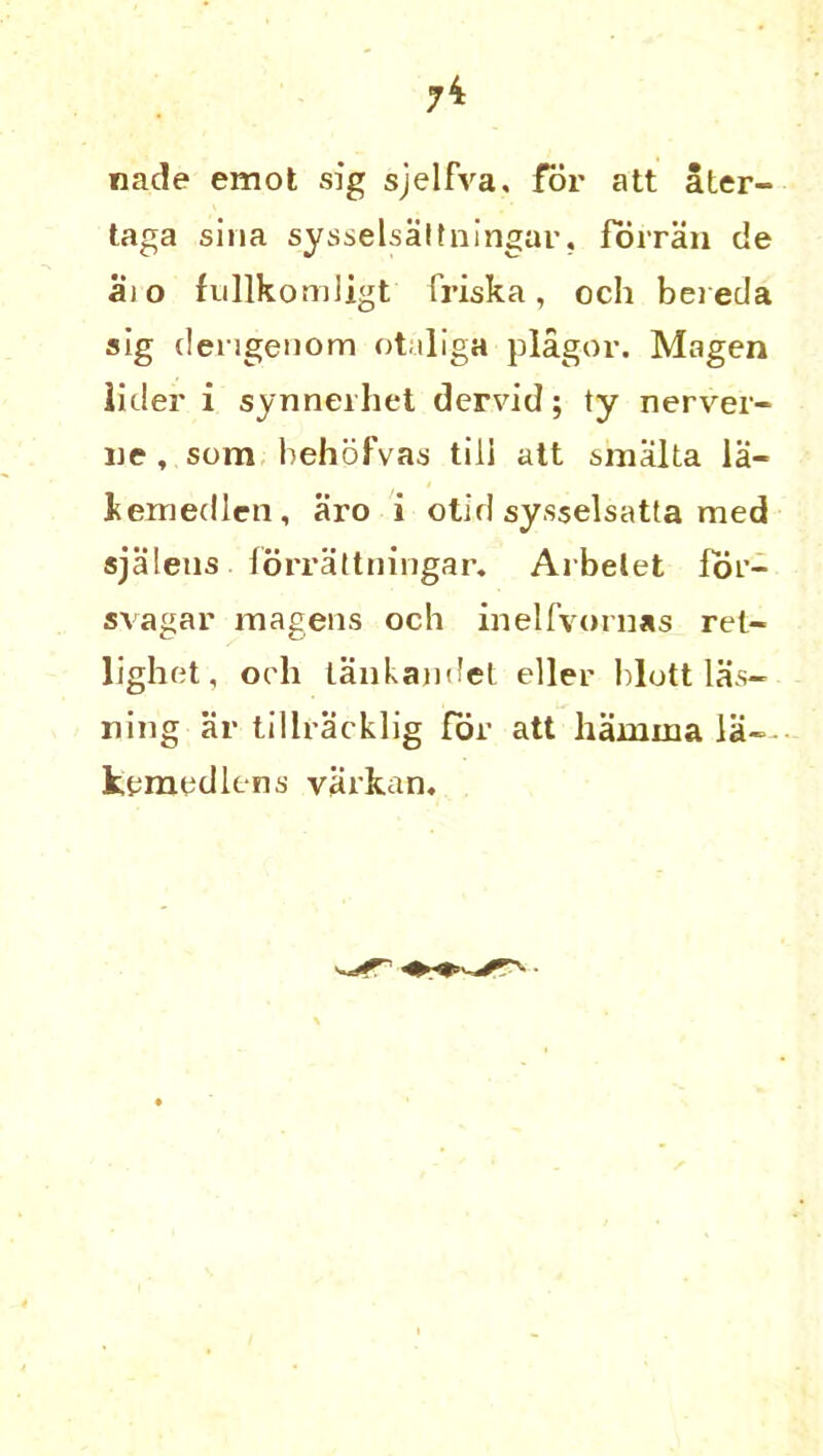 7* nade emot sig sjelfva, for att ater- taga sina sysselsattningar, forran de aio fullkomligt frisk a, och beieda sig dengenom otaliga plagor. Magen lider i synnerhet dervid; ty nerver- ue, som behofvas till att smalta la- kemedlcn, aro i olid sysselsatta med sjalens forrattningar. Arbelet for- svagar magens och inelfvornas ret- lighet, och laakajidet eller blott las- ning ar tillracklig for att hainiua la- kemedlens varkan.
