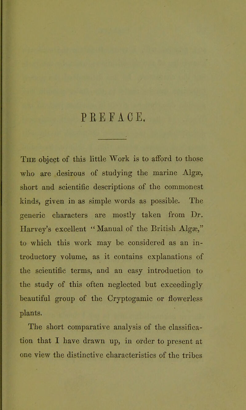 PEEFACE, The object of this little Work is to afford to those who are desirous of studying the marine Algae, short and scientific descriptions of the commonest kinds, given in as simple words as possible. The generic characters are mostly taken from Dr. Harvey’s excellent “Manual of the British Algae,” to which this work may be considered as an in- troductory volume, as it contains explanations of the scientific terms, and an easy introduction to the study of this often neglected but exceedingly beautiful group of the Cryptogamic or flowerless plants. The short comparative analysis of the classifica- tion that I have drawn up, in order to present at one view the distinctive characteristics of the tribes