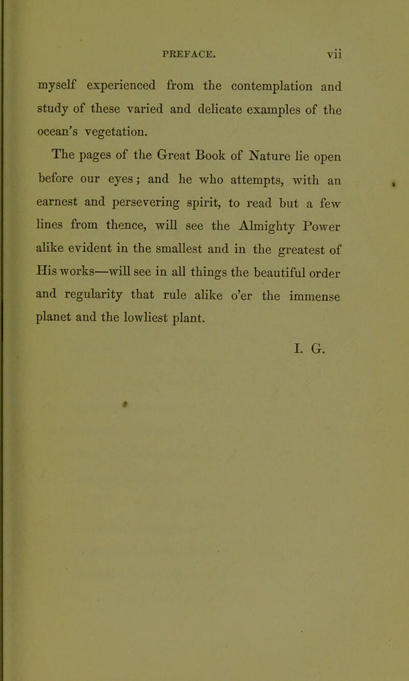 myself experienced from the contemplation and study of these varied and delicate examples of the ocean’s vegetation. The pages of the Great Book of Nature lie open before our eyes; and he who attempts, with an earnest and persevering spirit, to read but a few lines from thence, will see the Almighty Power alike evident in the smallest and in the greatest of His works—will see in all things the beautiful order and regularity that rule alike o’er the immense planet and the lowliest plant.
