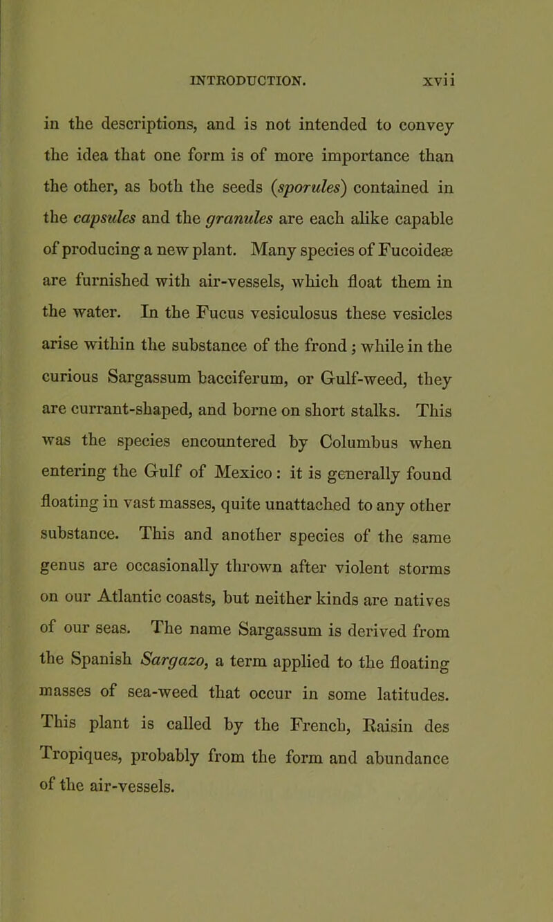 in the descriptions, and is not intended to convey the idea that one form is of more importance than the other, as both the seeds (sporules) contained in the capsules and the granules are each alike capable of producing a new plant. Many species of Fucoidem are furnished with air-vessels, which float them in the water. In the Fucus vesiculosus these vesicles arise within the substance of the frond; while in the curious Sargassum bacciferum, or Gulf-weed, they are currant-shaped, and borne on short stalks. This was the species encountered by Columbus when entering the Gulf of Mexico: it is generally found floating in vast masses, quite unattached to any other substance. This and another species of the same genus are occasionally thrown after violent storms on our Atlantic coasts, but neither kinds are natives of our seas. The name Sargassum is derived from the Spanish Sargazo, a term applied to the floating masses of sea-weed that occur in some latitudes. This plant is called by the French, Raisin des Tropiques, probably from the form and abundance of the air-vessels.