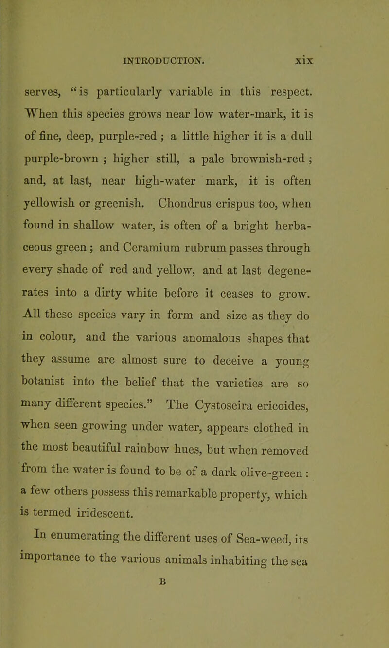 serves, “is particularly variable in this respect. When this species grows near low water-mark, it is of fine, deep, purple-red ; a little higher it is a dull purple-brown ; higher still, a pale brownish-red ; and, at last, near high-water mark, it is often yellowish or greenish. Chondrus crispus too, when found in shallow water, is often of a bright herba- ceous green; and Ceramium rubrum passes through every shade of red and yellow, and at last degene- rates into a dirty white before it ceases to grow. All these species vary in form and size as they do in colour, and the various anomalous shapes that they assume are almost sure to deeeive a young botanist into the belief that the varieties are so many difierent species.” The Cystoseira ericoides, when seen growing under water, appears clothed in the most beautiful rainbow hues, but when removed from the water is found to be of a dark olive-green i a few others possess this remarkable property, which is termed iridescent. In enumerating the different uses of Sea-weed, its importance to the various animals inhabiting the sea B