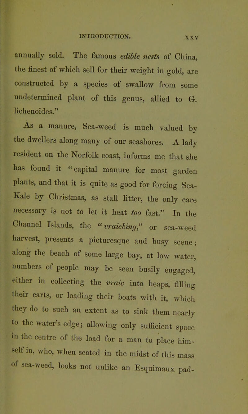 annually sold. The famous edible nests of China, the finest of which sell for their weight in gold, are constructed by a species of swallow from some undetermined plant of this genus, allied to G-. lichenoides.” As a manure, Sea-weed is much valued by the dwellers along many of our seashores. A lady resident on the Norfolk coast, informs me that she has found it “ capital manure for most garden plants, and that it is quite as good for forcing Sea- Kale by Christmas, as staU litter, the only care necessary is not to let it heat too fast.” In the Channel Islands, the vraicking,” or sea-weed harvest, presents a picturesque and busy scene; along the beach of some large bay, at low water, numbers of people may be seen busily engaged, either in collecting the vraic into heaps, filling their carts, or loading their boats with it, which they do to such an extent as to sink them nearly to the water’s edge; allowing only sufficient space in the centre of the load for a man to place him- self in, who, when seated in the midst of this mass of sea-weed, looks not unlike an Esquimaux pad-