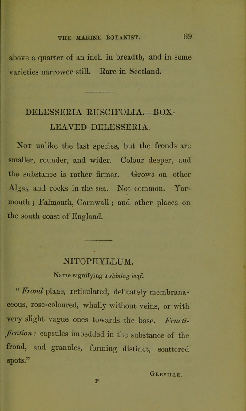 above a quarter of an inch in breadth, and in some varieties narrower still. Rare in Scotland. DELESSERIA RUSCIFOLIA.—BOX- LEAVED DELESSERIA. Not unlike the last species, but the fronds are smaller, rounder, and wider. Colour deeper, and the substance is rather firmer. Grows on other Algm, and rocks in the sea. Not common. Yar- mouth ; Falmouth, Cornwall; and other places on the south coast of England. NITOPHYLLUM. Name signifying a shining leaf. “ Frond plane, reticulated, delicately membrana- ceous, rose-coloured, wholly without veins, or with very slight vague ones towards the base. Fructi- fication: capsules imbedded in the substance of the frond, and granules, forming distinct, scattered spots.” p Greville.