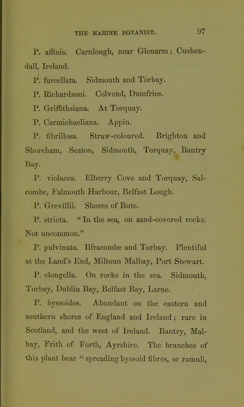 P. affinis. Carnlough, near Glenarm; Cushen- dall, Ii’eland. P. furcellata. Sidmouth and Torbay. P. Richardsoni. Colvend, Dumfries. P, Griffithsiana. At Torquay. P. Carmichaeliana. Appin. P. fibrillosa. Straw-coloured. Brighton and Shorebam, Seaton, Sidmoutb, Torquay, Bantry Bay. P. violacea. Elberry Cove and Torquay, Sal- combe, Falmouth Harbour, Belfast Lough. P. GreviUii. Shores of Bute. P. stricta. “ In the sea, on sand-covered rocks. Not uncommon.” P. pulvinata. Bfracombe and Torbay. Plentiful at the Land's End, Miltoun Malbay, Port Stewart. P. elongella. On rocks in the sea. Sidmoutb, Torbay, Dublin Bay, Belfast Bay, Larne. P. byssoides. Abundant on the eastern and southern shores of England and Ireland j rare in Scotland, and the west of Ireland. Bantry, Mal- bay, Frith of Forth, Ayrshire. The branches of this plant bear “ spreading byssoid fibres, or ramuli,