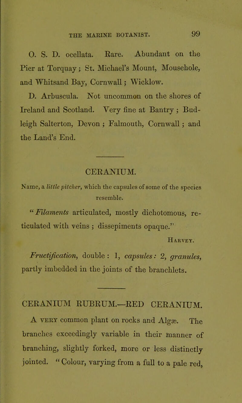 0. S. D. ocellata. Eare, Abundant on the Pier at Torquay; St. Michael’s Mount, Mousehole, and Whitsand Bay, Cornwall; Wicklow. D. Arbuscula. Not uncommon on the shores of Ireland and Scotland. Very fine at Bantry ; Bud- leigh Salterton, Devon ; Falmouth, Cornwall; and the Land’s End. CERANIUM. Name, a little ’pitcher, which the capsules of some of the species resemble. “Filaments articulated, mostly dichotomous, re- ticulated with veins ; dissepiments opaque.” Harvey. Fructification, double : 1, capsules: 2, granules, partly imbedded in the joints of the branchlets. CERANIUM RUBRUM.—RED CERANIUM. A VERT common plant on rocks and Algte. The branches exceedingly variable in their manner of branching, slightly forked, more or less distinctly jointed. “ Colour, varying from a full to a pale red,
