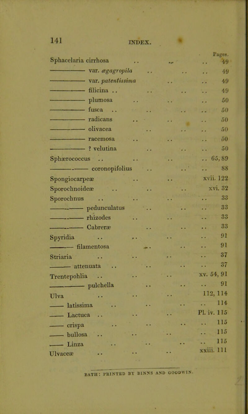 141 Sphacclaria cirrliosa var. agagropila var. patentissima lilicina .. plumosa fusca radicans olivacea racemosa ? velutina Sphaerococcus coronopifolius Spongiocarpeae Sporochnoideae Sporochnus pedunculatus rhizodes Cabrerae Spyridia filamentosa Striaria — attenuata Trentepohlia — pulchella Ulva latissima Lactuca .. crispa bullosa Linza Ulvaceae Fagfei. •19 49 49 50 50 50 50 50 50 65, 89 88 xvii. 122 xvi. 32 . 33 . . 33 . . 33 • • 33 . . 91 91 • . 37 . . 37 XV. 54, 91 , . 91 1 12, 114 • . 114 PI. iv. 115 , , 115 • • 115 , , 115 xxiii. Ill bath: pbinted by binns and qoodwis.