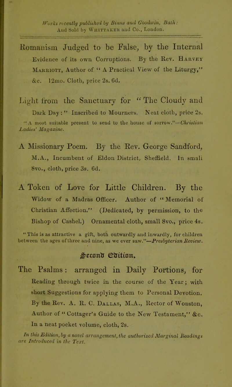 If'urks ncentli/ pitblUhed by liinns and Goodwin, Bulk: Anti Sold by Whittakeu and Co., Loudon. Romanism Judged to be False^ by the Internal Evidence of its own Corruptions. By the Rev. Harvey Marriott, Author of “ A Practical View of the Liturgy,” &c. 12mo. Cloth, price 2s. 6d, Liglit from the Sanctuary for The Cloudy and Dark Day : ” Inscribed to Mourners. Neat cloth, price 2s. “.V most suitable present to send to the house of sorrow.”—Christian Ladies’ Magazine. A Missionary Poem. By the Rev. George Sandford, M.A., Incumbent of Eldon District, Sheffield. In small 8vo., cloth, price 3s. 6d. A Token of Love for Little Children. By the Widow of a Madras Officer. Author of “Memorial of Christian Affection.” (Dedicated, by permission, to the Bishop of Cashel.) Ornamental cloth, small 8vo., price 4s. “ This is as attractive a gift, both outwardly and inwardly, for children between the ages of three and nine, as we ever saw.”—Presbyterian Review. C&httimi. The Psalms: arranged in Daily Portions, for Reading through twice in the course of the Year; with short Suggestions for applying them to Personal Devotion. By the Rev. A. R. C. Dallas, M.A., Rector of Wonston, Author of “ Cottager’s Guide to the New Testament,” &c. In a neat pocket volume, cloth, 2s. In this Edition, by a novel arrangement, the authorized Marginal Readings are Introduced in the Text.