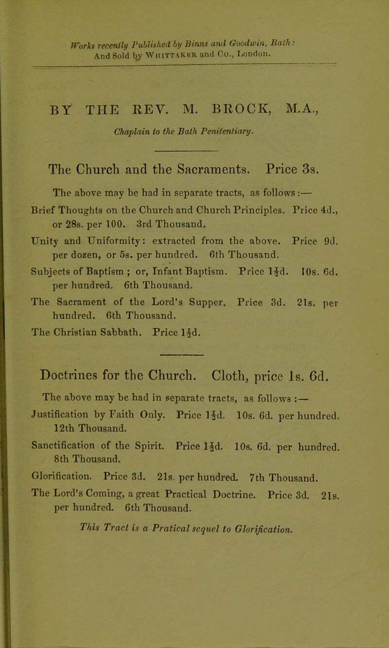 And Sold bj Whittakku and Co., London. BY THE REV. M. BROCK, M.A., Chaplain to the Bath Penitentiary. The Church and the Sacraments. Price 3s. The above may be had in separate tracts, as follows;— Brief Thoughts on the Church and Church Principles. Price 4d., or 28s. per 100. 3rd Thousand. Unity and Uniformity: extracted from the above. Price 9d. per dozen, or 5s. per hundred. 6th Thousand. Subjects of Baptism ; or, Infant Baptism. Price Hd. 10s. 6d. per hundred. 6th Thousand. The Sacrament of the Lord’s Supper. Price 3d. 21s. per hundred. 6th Thousand. The Christian Sabbath. Price l§d. Doctrines for the Church. Cloth, price Js. 6d. The above may be had in separate tracts, as follows :— Justification by Faith Only. Price 1 id. 10s. 6d. per hundred. 12th Thousand. Sanctification of the Spirit. Price Ifd. 10s. 6d. per hundred. 8th Thousand. Glorification. Price 3d. 21s, per hundred. 7th Thousand. The Lord’s Coming, a great Practical Doctrine. Price 3d. 21s. per hundred. 6th Thousand. This Tract is a Pratical sequel to Glorification.