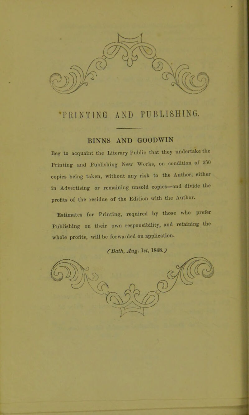 •PRIKTI^^G AKD PUBLISHING. BINNS AND GOODWIN Beg to acquaint the Literary Puljlic that they undertake tlie Printing and Publishing New Works, on condition of ioO copies being taken, witliout any risk to the Author, eitlier in Advertising or remaining unsold copies—and divide the profits of the residue of the Edition with the Author. Estimates for Printing, required by those who prefer Publishing on their own responsibility, and retaining the whole profits, will be forwai ded on application. C Bathf Aug. 1st, 1848.J