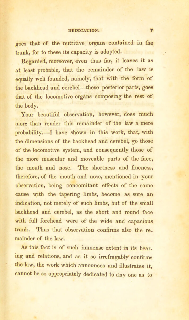 goes that of the nutritive organs contained in the trunk, for to these its capacity is adapted. Regarded, moreover, even thus far, it leaves it as at least probable, that the remainder of the law is equally well founded, namely, that with the form of the backhead and cerebel—these posterior parts, goes that of the locomotive organs composing the rest of the body. Your beautiful observation, however, does much more than render this remainder of the law a mere probability.—I have shown in this work, that, with the dimensions of the backhead and cerebel, go those of the locomotive system, and consequently those of the more muscular and moveable parts of the face, the mouth and nose. The shortness and fineness, therefore, of the mouth and nose, mentioned in your observation, being concomitant effects of the same cause with the tapering limbs, become as sure an indication, not merely of such limbs, but of the small backhead and cerebel, as the short and round face with full forehead were of the wide and capacious trunk. Thus that observation confirms also the re. mainder of the law. As this fact is of such immense extent in its bear- ing and relations, and as it so irrefragable confirms the law, the work which announces and illustrates it, cannot be so appropriately dedicated to any one as to