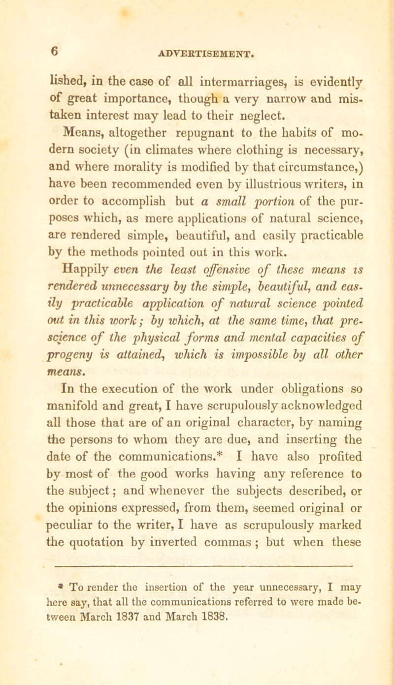 lished, in the case of all intermarriages, is evidently of great importance, though a very narrow and mis- taken interest may lead to their neglect. Means, altogether repugnant to the habits of mo- dern society (in climates where clothing is necessary, and where morality is modified by that circumstance,) have been recommended even by illustrious writers, in order to accomplish but a small portion of the pur- poses which, as mere applications of natural science, are rendered simple, beautiful, and easily practicable by the methods pointed out in this work. Happily even the least offensive of these means is rendered unnecessary by the simple, beautif ul, and eas- ily practicable application of natural science pointed out in this work; by ivhich, at the same time, that pre- science of the physical forms and mental capacities of progeny is attained, which is impossible by all other means. In the execution of the work under obligations so manifold and great, I have scrupulously acknowledged all those that are of an original character, by naming the persons to whom they are due, and inserting the date of the communications.* I have also profited by most of the good works having any reference to the subject; and whenever the subjects described, or the opinions expressed, from them, seemed original or peculiar to the writer, I have as scrupulously marked the quotation by inverted commas ; but when these * To render the insertion of the year unnecessary, I may here say, that all the communications referred to were made be- tween March 1837 and March 1838.