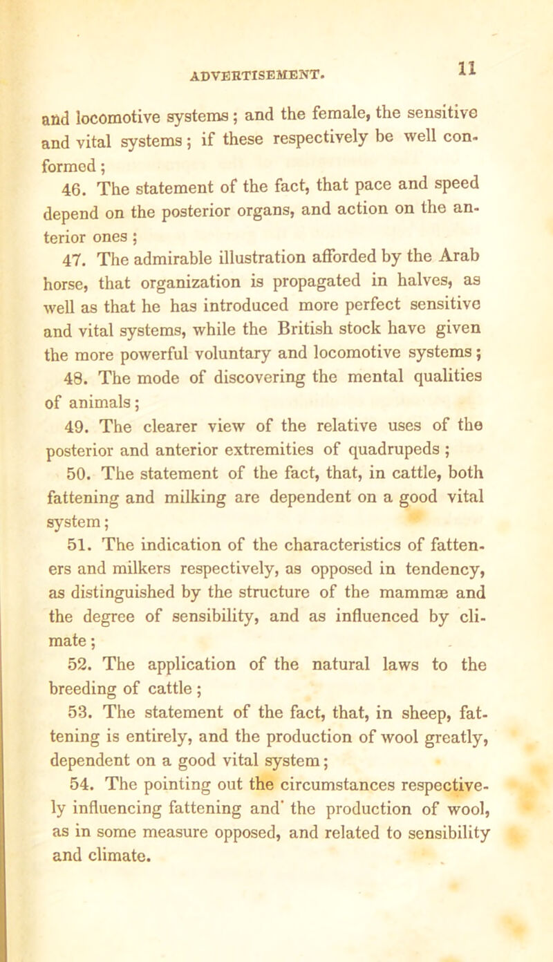 and locomotive systems; and the female, the sensitive and vital systems; if these respectively be well con- formed ; 46. The statement of the fact, that pace and speed depend on the posterior organs, and action on the an- terior ones; 47. The admirable illustration afforded by the Arab horse, that organization is propagated in halves, as well as that he has introduced more perfect sensitive and vital systems, while the British stock have given the more powerful voluntary and locomotive systems ; 48. The mode of discovering the mental qualities of animals; 49. The clearer view of the relative uses of the posterior and anterior extremities of quadrupeds ; 50. The statement of the fact, that, in cattle, both fattening and milking are dependent on a good vital system; 51. The indication of the characteristics of fatten- ers and milkers respectively, as opposed in tendency, as distinguished by the structure of the mammae and the degree of sensibility, and as influenced by cli- mate ; 52. The application of the natural laws to the breeding of cattle; 53. The statement of the fact, that, in sheep, fat- tening is entirely, and the production of wool greatly, dependent on a good vital system; 54. The pointing out the circumstances respective- ly influencing fattening and' the production of wool, as in some measure opposed, and related to sensibility and climate.