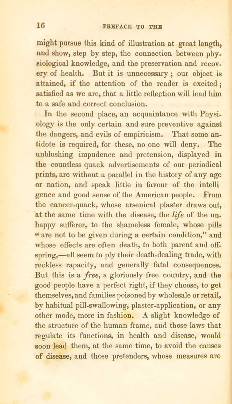 might pursue this kind of illustration at great length, and show, step by step, the connection between phy- siological knowledge, and the preservation and recov- ery of health. But it is unnecessary; our object is attained, if the attention of the reader is excited; satisfied as we are, that a little reflection will lead him to a safe and correct conclusion. In the second place, an acquaintance with Physi- ology is the only certain and sure preventive against the dangers, and evils of empiricism. That some an- tidote is required, for these, no one will deny. The unblushing impudence and pretension, displayed in the countless quack advertisements of our periodical prints, are without a parallel in the history of any age or nation, and speak little in favour of the intelli gence and good sense of the American people. From the cancer-quack, whose arsenical plaster draws out, at the same time with the disease, the life of the un. happy sufferer, to the shameless female, whose pills “ are not to be given during a certain condition,” and whose effects are often death, to both parent and off- spring,—all seem to ply their death-dealing trade, with reckless rapacity, and generally fatal consequences. But this is a free, a gloriously free country, and the good people have a perfect right, if they choose, to get themselves, and families poisoned by wholesale or retail, by habitual pill-swallowing, plaster-application, or any other mode, more in fashion. A slight knowledge of the structure of the human frame, and those laws that regulate its functions, in health and disease, would soon lead them, at the same time, to avoid the causes of disease, and those pretenders, whose measures are