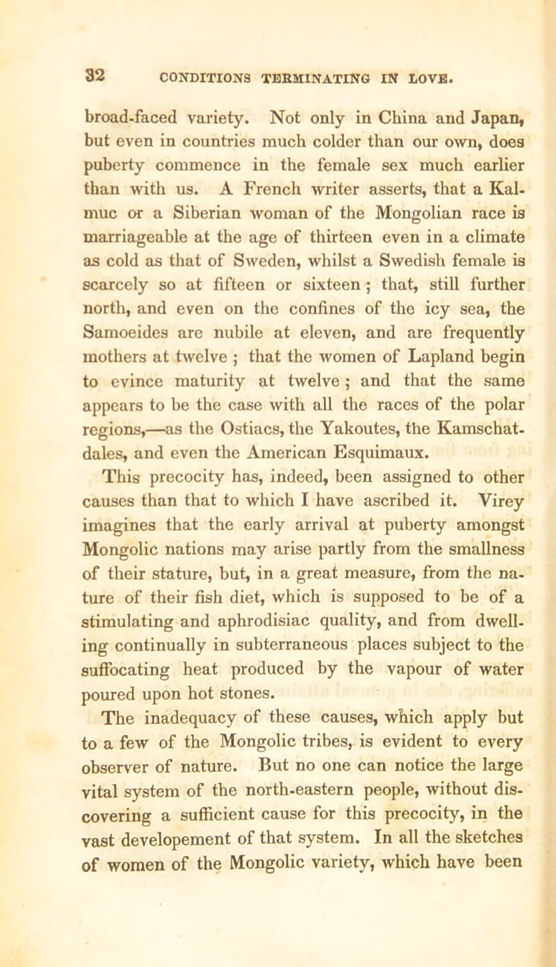broad-faced variety. Not only in China and Japan, but even in countries much colder than our own, does puberty commence in the female sex much earlier than with us. A French writer asserts, that a Kal- muc or a Siberian woman of the Mongolian race is marriageable at the age of thirteen even in a climate as cold as that of Sweden, whilst a Swedish female is scarcely so at fifteen or sixteen ; that, still further north, and even on the confines of the icy sea, the Samoeides are nubile at eleven, and are frequently mothers at twelve ; that the women of Lapland begin to evince maturity at twelve ; and that the same appears to be the case with all the races of the polar regions,—as the Ostiacs, the Yakoutes, the Kamschat- dales, and even the American Esquimaux. This precocity has, indeed, been assigned to other causes than that to which I have ascribed it. Virey imagines that the early arrival at puberty amongst Mongolic nations may arise partly from the smallness of their stature, but, in a great measure, from the na- ture of their fish diet, which is supposed to be of a stimulating and aphrodisiac quality, and from dwell- ing continually in subterraneous places subject to the suffocating heat produced by the vapour of water poured upon hot stones. The inadequacy of these causes, which apply but to a few of the Mongolic tribes, is evident to every observer of nature. But no one can notice the large vital system of the north-eastern people, without dis- covering a sufficient cause for this precocity, in the vast developement of that system. In all the sketches of women of the Mongolic variety, which have been