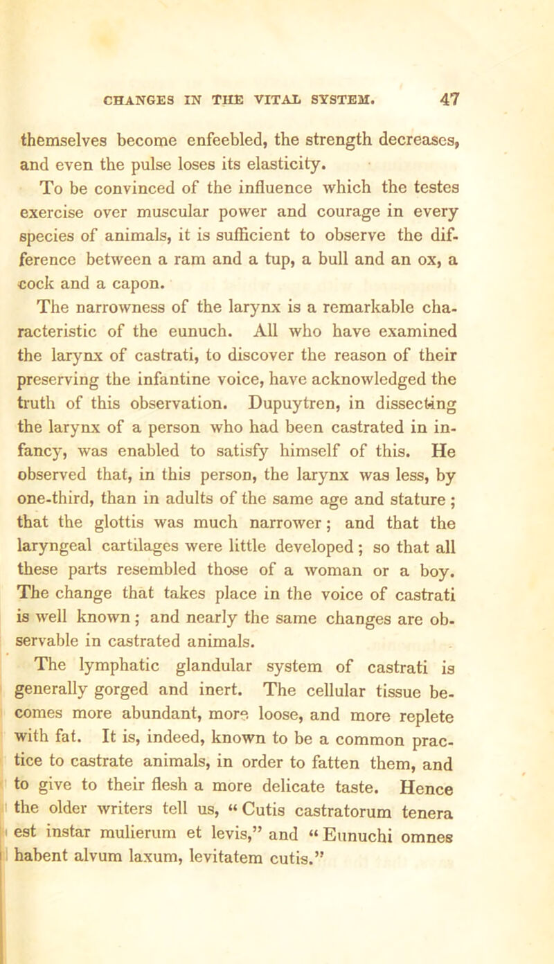 themselves become enfeebled, the strength decreases, and even the pulse loses its elasticity. To be convinced of the influence which the testes exercise over muscular power and courage in every species of animals, it is sufficient to observe the dif- ference between a ram and a tup, a bull and an ox, a cock and a capon. The narrowness of the larynx is a remarkable cha- racteristic of the eunuch. All who have examined the larynx of castrati, to discover the reason of their preserving the infantine voice, have acknowledged the truth of this observation. Dupuytren, in dissecting the larynx of a person who had been castrated in in- fancy, was enabled to satisfy himself of this. He observed that, in this person, the larynx was less, by one-third, than in adults of the same age and stature; that the glottis was much narrower; and that the laryngeal cartilages were little developed; so that all these parts resembled those of a woman or a boy. The change that takes place in the voice of castrati is well known; and nearly the same changes are ob- servable in castrated animals. The lymphatic glandular system of castrati is generally gorged and inert. The cellular tissue be- comes more abundant, more loose, and more replete with fat. It is, indeed, known to be a common prac- tice to castrate animals, in order to fatten them, and to give to their flesh a more delicate taste. Hence the older writers tell us, “Cutis castratorum tenera est instar mulierum et levis,” and “ Eunuchi omnes habent alvum laxum, levitatem cutis.”