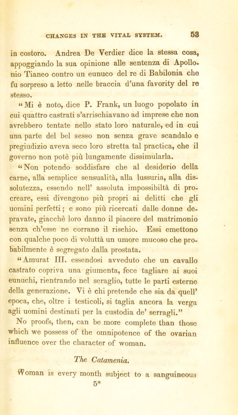 in costoro. Andrea De Verdier dice la stessa cosa, appoggiando la sua opinione alle sentenza di Apollo, nio Tianeo contro un eunuco del re di Babilonia che fu sorpreso a letto nelle braccia d’una favority del re stesso. “ Mi e noto, dice P. Frank, un luogo popolato in cui quattro castrati s’arrischiavano ad imprese che non avrebbero tentate nello stato loro naturale, ed in cui una parte del bel sesso non senza grave scandalo e pregiudizio aveva seco loro stretta tal practica, che il governo non pote piu lungamente dissimularla. “Non potendo soddisfare che al desiderio della carne, alia semplice sensualita, alia lussuria, alia dis- solutezza, essendo nell’ assoluta impossibilta di pro- creare, essi divengono piu propri ai delitti che gli uomini perfetti; e sono piu ricercati dalle donne de- pravate, giacche loro danno il piacere del matrimonio senza ch’esse ne corrano il rischio. Essi emettono con qualche poco di volutta un umore mucoso che pro- babilmente e segregato dalla prostata. “Amurat III. essendosi avveduto che un cavallo castrato copriva una giumenta, fece tagliare ai suoi eunuchi, rientrando nel seraglio, tutte le parti esterne della generazione. Vi e chi pretende che sia da quell’ epoca, che, oltre i testicoli, si taglia ancora la verga agli uomini destinati per la custodia de’ serragli.” No proofs, then, can be more complete than those which we possess of the omnipotence of the ovarian influence over the character of woman. The Catamenia. Woman is every month subject to a sanguineous 5*