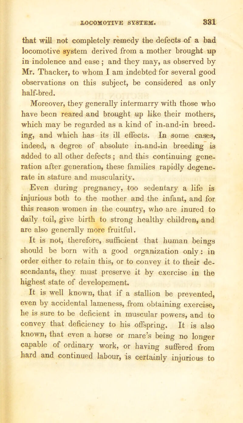 that will not completely remedy the defects of a bad locomotive system derived from a mother brought up in indolence and ease; and they may, as observed by Mr. Thacker, to whom I am indebted for several good observations on this subject, be considered as only half-bred. Moreover, they generally intermarry with those who have been reared and brought up like their mothers, which may be regarded as a kind of in-and-in breed- ing, and which has its ill effects. In some cases, indeed, a degree of absolute in-and-in breeding is added to all other defects; and this continuing gene- ration after generation, these families rapidly degene- rate in stature and muscularity. Even during pregnancy, too sedentary a life is injurious both to the mother and the infant, and for this reason women in the country, who are inured to daily toil, give birth to strong healthy children, and are also generally more fruitful. It is not, therefore, sufficient that human beings should be born with a good organization only: in order either to retain this, or to convey it to their de- scendants, they must preserve it by exercise in the highest state of developement. It is well known, that if a stallion be prevented, even by accidental lameness, from obtaining exercise, he is sure to be deficient in muscular powers, and to convey that deficiency to his offspring. It is also known, that even a horse or mare’s being no longer capable of ordinary work, or having suffered from hard and continued labour, is certainly injurious to