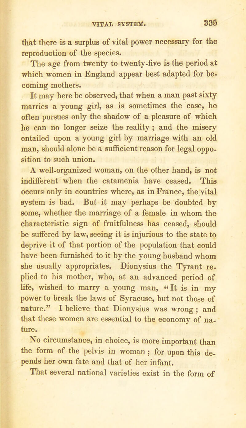 that there is a surplus of vital power necessary for the reproduction of the species. The age from twenty to twenty-five is the period at which women in England appear best adapted for be- coming mothers. It may here be observed, that when a man past sixty marries a young girl, as is sometimes the case, he often pursues only the shadow of a pleasure of which he can no longer seize the reality ; and the misery entailed upon a young girl by marriage with an old man, should alone be a sufficient reason for legal oppo- sition to such union. A well-organized woman, on the other hand, is not indifferent when the catamenia have ceased. This occurs only in countries where, as in France, the vital system is bad. But it may perhaps be doubted by some, whether the marriage of a female in whom the characteristic sign of fruitfulness has ceased, should be suffered by law, seeing it is injurious to the state to deprive it of that portion of the population that could have been furnished to it by the young husband whom she usually appropriates. Dionysius the Tyrant re- plied to his mother, who, at an advanced period of life, wished to marry a young man, “ It is in my power to break the laws of Syracuse, but not those of nature.” I believe that Dionysius was wrong ; and that these women are essential to the economy of na- ture. No circumstance, in choice, is more important than the form of the pelvis in woman ; for upon this de- pends her own fate and that of her infant. That several national varieties exist in the form of
