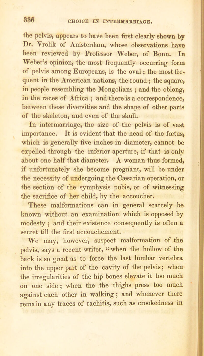 the pelvis, appears to have been first clearly shown by Dr. Vrolik of Amsterdam, whose observations have been reviewed by Professor Weber, of Bonn. In Weber’s opinion, the most frequently occurring form of pelvis among Europeans, is the oval; the most fre- quent in the American nations, the round ; the square, in people resembling the Mongolians ; and the oblong, in the races of Africa ; and there is a correspondence, between these diversities and the shape of other parts of the skeleton, and even of the skull. In intermarriage, the size of the pelvis is of vast importance. It is evident that the head of the foetus, which is generally five inches in diameter, cannot be expelled through the inferior aperture, if that is only about one half that diameter. A woman thus formed, if unfortunately she become pregnant, will be under the necessity of undergoing the Caesarian operation, or the section of the symphysis pubis, or of witnessing the sacrifice of her child, by the accoucher. These malformations can in general scarcely be known without an examination which is opposed by modesty ; and their existence consequently is often a secret till the first accouchement. We may, however, suspect malformation of the pelvis, says a recent writer, “ when the hollow of the back is so great as to force the last lumbar vertebra into the upper part of the cavity of the pelvis; when the irregularities of the hip bones elevate it too much on one side ; when the the thighs press too much against each other in walking; and whenever there remain any traces of rachitis, such as crookedness in