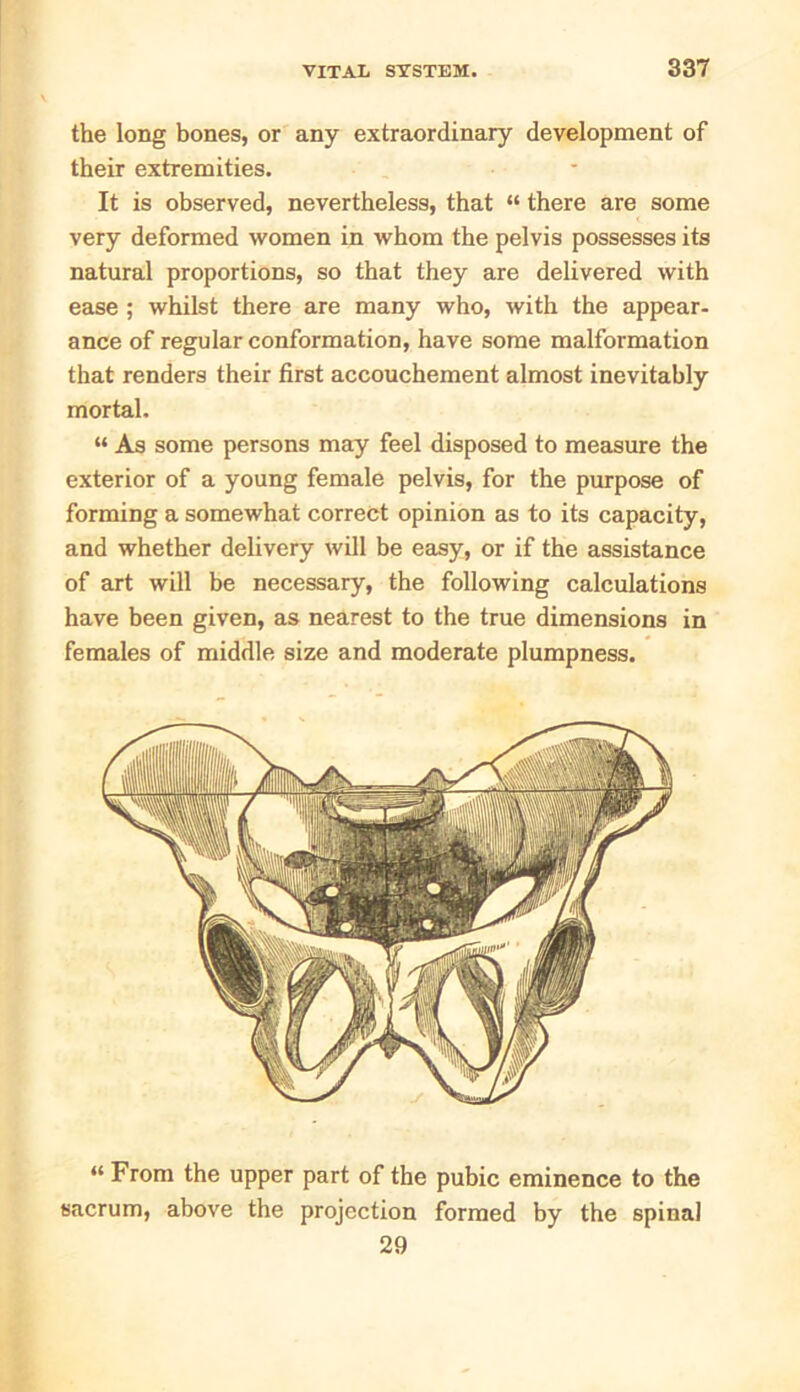 the long bones, or any extraordinary development of their extremities. It is observed, nevertheless, that “ there are some very deformed women in whom the pelvis possesses its natural proportions, so that they are delivered with ease ; whilst there are many who, with the appear- ance of regular conformation, have some malformation that renders their first accouchement almost inevitably mortal. “ As some persons may feel disposed to measure the exterior of a young female pelvis, for the purpose of forming a somewhat correct opinion as to its capacity, and whether delivery will be easy, or if the assistance of art will be necessary, the following calculations have been given, as nearest to the true dimensions in females of middle size and moderate plumpness. “ From the upper part of the pubic eminence to the sacrum, above the projection formed by the spinal 29