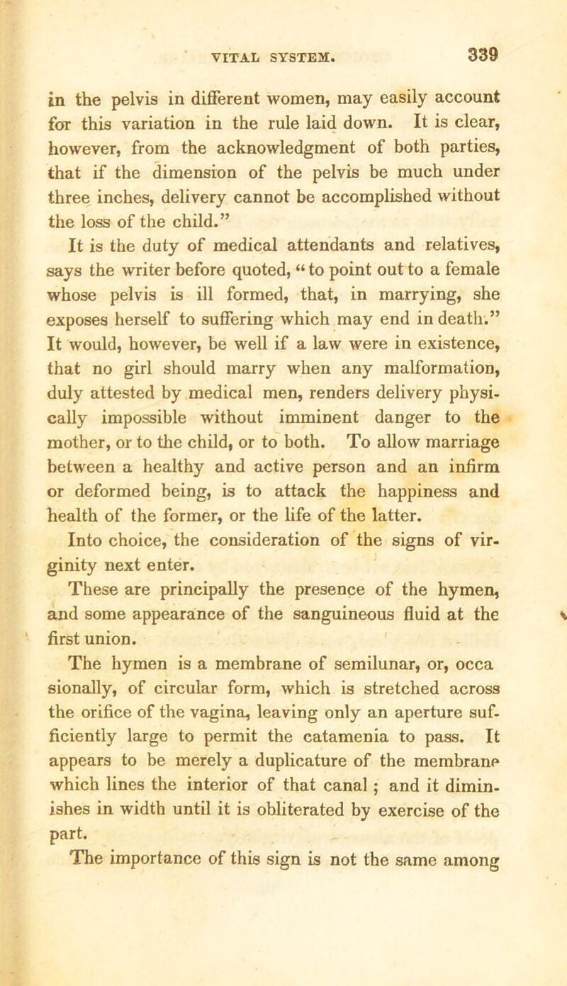 in the pelvis in different women, may easily account for this variation in the rule laid down. It is clear, however, from the acknowledgment of both parties, that if the dimension of the pelvis be much under three inches, delivery cannot be accomplished without the loss of the child.” It is the duty of medical attendants and relatives, says the writer before quoted, “ to point out to a female whose pelvis is ill formed, that, in marrying, she exposes herself to suffering which may end in death.” It would, however, be well if a law were in existence, that no girl should marry when any malformation, duly attested by medical men, renders delivery physi- cally impossible without imminent danger to the mother, or to the child, or to both. To allow marriage between a healthy and active person and an infirm or deformed being, is to attack the happiness and health of the former, or the life of the latter. Into choice, the consideration of the signs of vir- ginity next enter. These are principally the presence of the hymen, and some appearance of the sanguineous fluid at the first union. The hymen is a membrane of semilunar, or, occa sionally, of circular form, which is stretched across the orifice of the vagina, leaving only an aperture suf- ficiently large to permit the catamenia to pass. It appears to be merely a duplicature of the membrane which lines the interior of that canal; and it dimin- ishes in width until it is obliterated by exercise of the part. The importance of this sign is not the same among