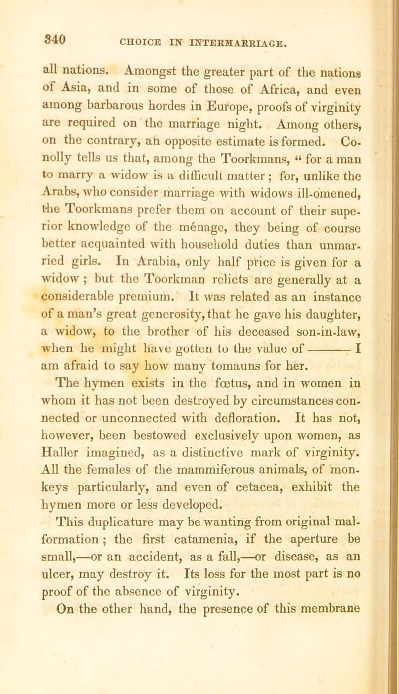 all nations. Amongst the greater part of the nations of Asia, and in some of those of Africa, and even among barbarous hordes in Europe, proofs of virginity are required on the marriage night. Among others, on the contrary, an opposite estimate is formed. Co- nolly tells us that, among the Toorkmans, “ for a man to marry a widow is a difficult matter; for, unlike the Arabs, who consider marriage with widows ill-omened, the Toorkmans prefer them on account of their supe- rior knowledge of the manage, they being of course better acquainted with household duties than unmar- ried girls. In Arabia, only half price is given for a widow ; but the Toorkman relicts are generally at a considerable premium. It was related as an instance of a man’s great generosity, that he gave his daughter, a widow, to the brother of his deceased son-in-law, when he might have gotten to the value of I am afraid to say how many tomauns for her. The hymen exists in the foetus, and in women in whom it has not been destroyed by circumstances con- nected or unconnected with defloration. It has not, however, been bestowed exclusively upon women, as Haller imagined, as a distinctive mark of virginity. All the females of the mammiferous animals, of mon- keys particularly, and even of cetacea, exhibit the hymen more or less developed. This duplicature may be wanting from original mal- formation ; the first catamenia, if the aperture be small,—or an accident, as a fall,—or disease, as an ulcer, may destroy it. Its loss for the most part is no proof of the absence of virginity. On the other hand, the presence of this membrane