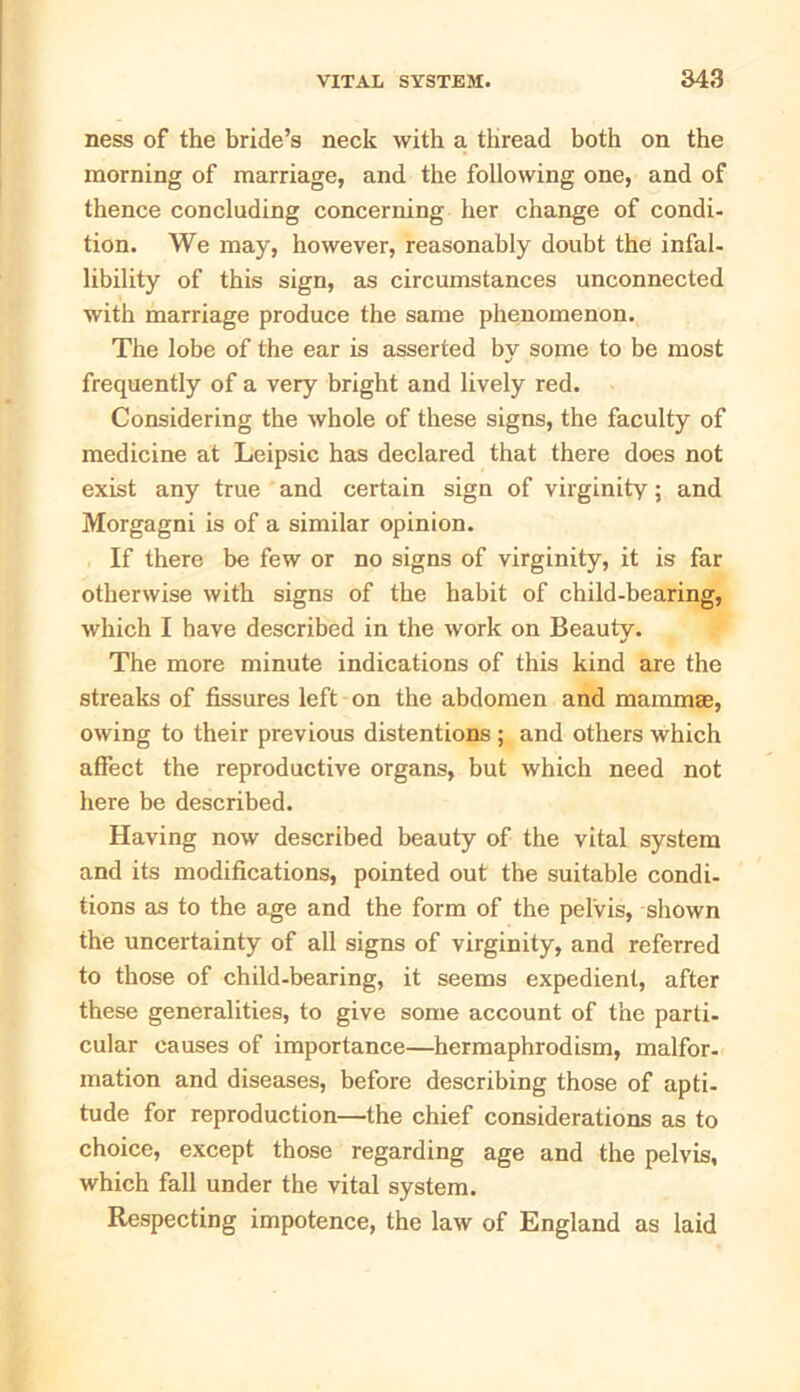 ness of the bride’s neck with a thread both on the morning of marriage, and the following one, and of thence concluding concerning her change of condi- tion. We may, however, reasonably doubt the infal- libility of this sign, as circumstances unconnected with marriage produce the same phenomenon. The lobe of the ear is asserted by some to be most frequently of a very bright and lively red. Considering the whole of these signs, the faculty of medicine at Leipsic has declared that there does not exist any true and certain sign of virginity; and Morgagni is of a similar opinion. If there be few or no signs of virginity, it is far otherwise with signs of the habit of child-bearing, which I have described in the work on Beauty. The more minute indications of this kind are the streaks of fissures left on the abdomen and mammas, owing to their previous distentions ; and others which affect the reproductive organs, but which need not here be described. Having now described beauty of the vital system and its modifications, pointed out the suitable condi- tions as to the age and the form of the pelvis, shown the uncertainty of all signs of virginity, and referred to those of child-bearing, it seems expedient, after these generalities, to give some account of the parti- cular causes of importance—hermaphrodism, malfor- mation and diseases, before describing those of apti- tude for reproduction—the chief considerations as to choice, except those regarding age and the pelvis, which fall under the vital system. Respecting impotence, the law of England as laid