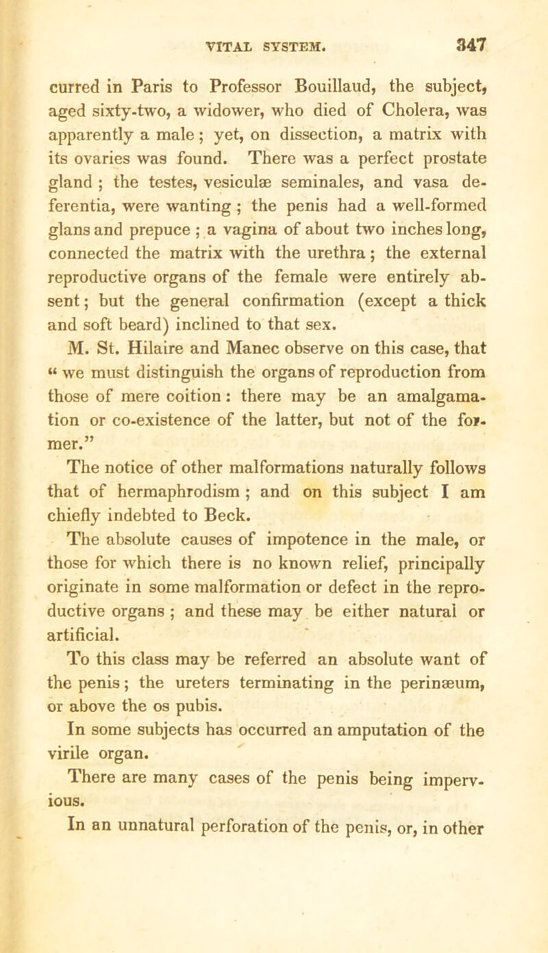 curred in Paris to Professor Bouillaud, the subject, aged sixty-two, a widower, who died of Cholera, was apparently a male; yet, on dissection, a matrix with its ovaries was found. There was a perfect prostate gland ; the testes, vesiculae seminales, and vasa de- ferentia, were wanting ; the penis had a well-formed glansand prepuce ; a vagina of about two inches long, connected the matrix with the urethra; the external reproductive organs of the female were entirely ab- sent ; but the general confirmation (except a thick and soft beard) inclined to that sex. M. St. Hilaire and Manec observe on this case, that “ we must distinguish the organs of reproduction from those of mere coition : there may be an amalgama- tion or co-existence of the latter, but not of the for- mer.” The notice of other malformations naturally follows that of hermaphrodism ; and on this subject I am chiefly indebted to Beck. The absolute causes of impotence in the male, or those for which there is no known relief, principally originate in some malformation or defect in the repro- ductive organs ; and these may be either natural or artificial. To this class may be referred an absolute want of the penis; the ureters terminating in the perinaeum, or above the os pubis. In some subjects has occurred an amputation of the virile organ. There are many cases of the penis being imperv- ious. In an unnatural perforation of the penis, or, in other