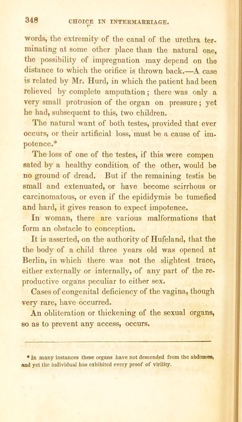 words, the extremity of the canal of the urethra ter- minating at some other place than the natural one, the possibility of impregnation may depend on the distance to which the orifice is thrown back.—A case is related by Mr. Hurd, in which the patient had been relieved by complete amputation; there was only a very small protrusion of the organ on pressure; yet he had, subsequent to this, two children. The natural want of both testes, provided that ever occurs, or their artificial loss, must be a cause of im- potence.* The loss of one of the testes, if this were compen sated by a healthy condition of the other, would be no ground of dread. But if the remaining testis be small and extenuated, or have become scirrhous or carcinomatous, or even if the epididymis be tumefied and hard, it gives reason to expect impotence. In woman, there are various malformations that form an obstacle to conception. It is asserted, on the authority of Hufeland, that the the body of a child three years old was opened at Berlin, in which there was not the slightest trace, either externally or internally, of any part of the re- productive organs peculiar to either sex. Cases of congenital deficiency of the vagina, though very rare, have occurred. An obliteration or thickening of the sexual organs, so as to prevent any access, occurs. * In many instances these organs have not descended from the abdomen, and yet the individual has exhibited every proof of virility.