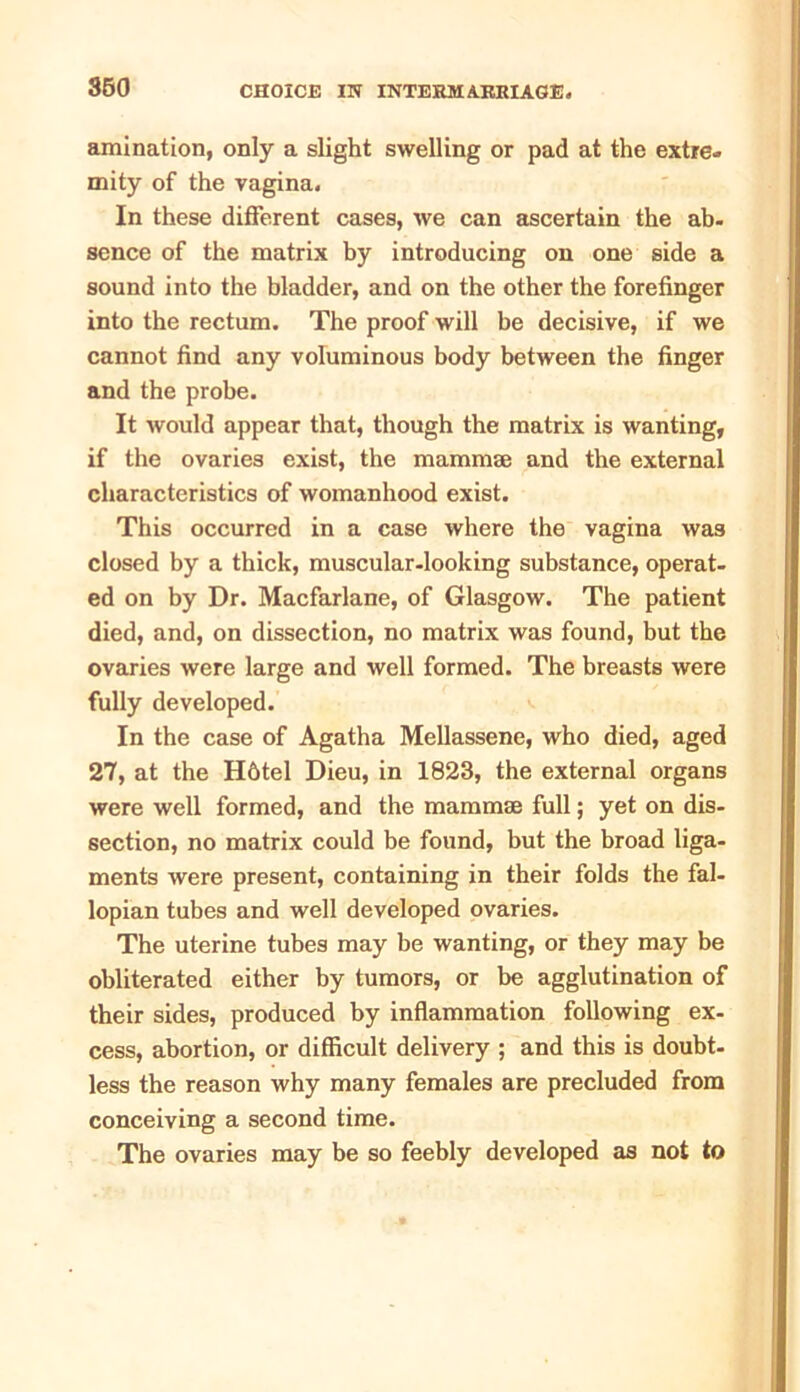360 animation, only a slight swelling or pad at the extre- mity of the vagina. In these different cases, we can ascertain the ab- sence of the matrix by introducing on one side a sound into the bladder, and on the other the forefinger into the rectum. The proof will be decisive, if we cannot find any voluminous body between the finger and the probe. It would appear that, though the matrix is wanting, if the ovaries exist, the mammae and the external characteristics of womanhood exist. This occurred in a case where the vagina was closed by a thick, muscular-looking substance, operat- ed on by Dr. Macfarlane, of Glasgow. The patient died, and, on dissection, no matrix was found, but the ovaries were large and well formed. The breasts were fully developed. In the case of Agatha Mellassene, who died, aged 27, at the H6tel Dieu, in 1823, the external organs were well formed, and the mammse full; yet on dis- section, no matrix could be found, but the broad liga- ments were present, containing in their folds the fal- lopian tubes and well developed ovaries. The uterine tubes may be wanting, or they may be obliterated either by tumors, or be agglutination of their sides, produced by inflammation following ex- cess, abortion, or difficult delivery ; and this is doubt, less the reason why many females are precluded from conceiving a second time. The ovaries may be so feebly developed as not to