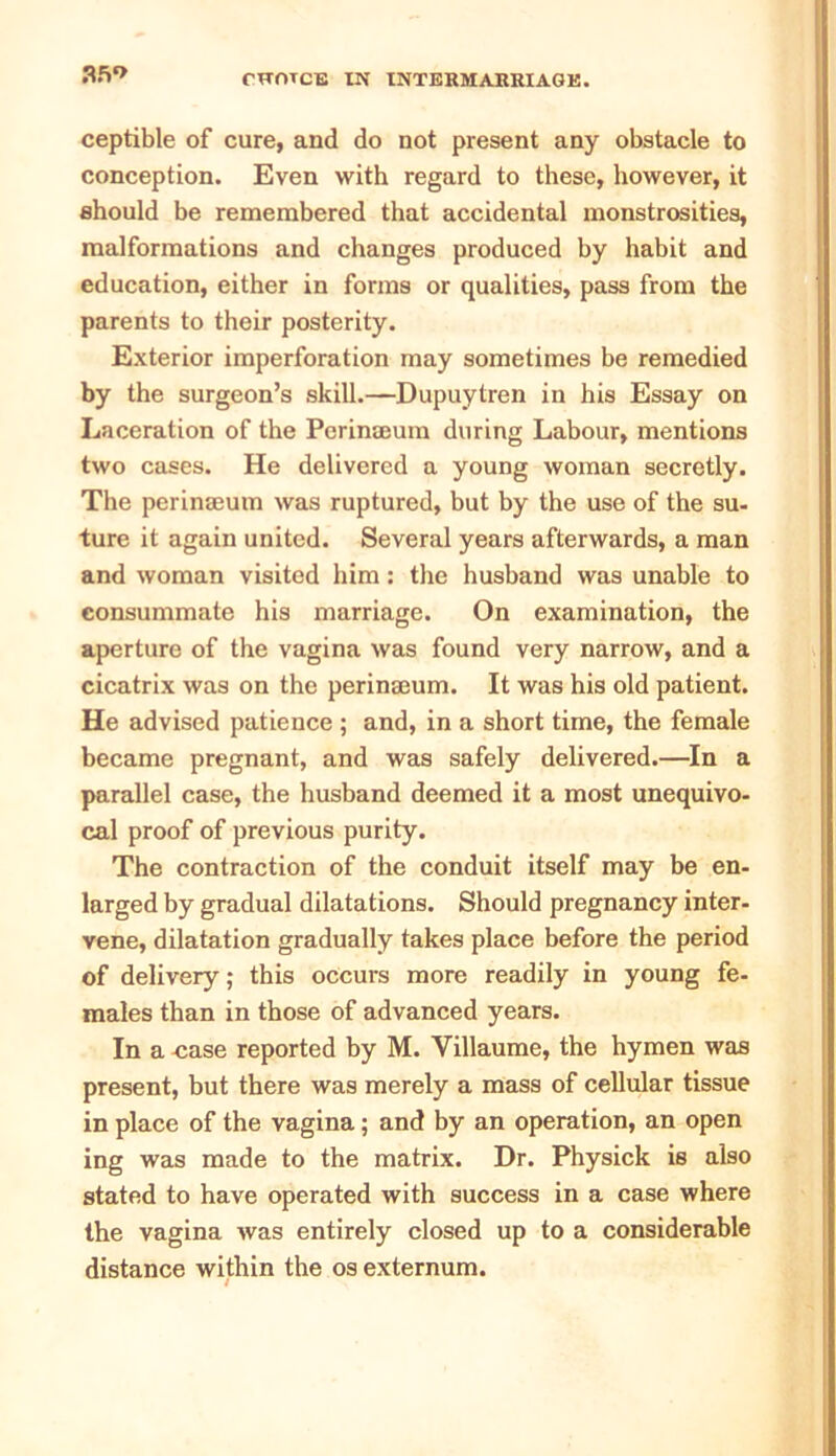 afi*> ceptible of cure, and do not present any obstacle to conception. Even with regard to these, however, it should be remembered that accidental monstrosities, malformations and changes produced by habit and education, either in forms or qualities, pass from the parents to their posterity. Exterior imperforation may sometimes be remedied by the surgeon’s skill.—Dupuytren in his Essay on Laceration of the Perinmum during Labour, mentions two cases. He delivered a young woman secretly. The perinseum was ruptured, but by the use of the su- ture it again united. Several years afterwards, a man and woman visited him: the husband was unable to consummate his marriage. On examination, the aperture of the vagina was found very narrow, and a cicatrix was on the perinseum. It was his old patient. He advised patience ; and, in a short time, the female became pregnant, and was safely delivered.—In a parallel case, the husband deemed it a most unequivo- cal proof of previous purity. The contraction of the conduit itself may be en- larged by gradual dilatations. Should pregnancy inter- vene, dilatation gradually takes place before the period of delivery; this occurs more readily in young fe- males than in those of advanced years. In a case reported by M. Villaume, the hymen was present, but there was merely a mass of cellular tissue in place of the vagina; and by an operation, an open ing was made to the matrix. Dr. Physick is also stated to have operated with success in a case where the vagina was entirely closed up to a considerable distance within the os externum.